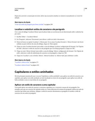 USO DO INDESIGN                                                                                                             218
Estilos



Depois de converter a numeração em texto, talvez seja necessário atualizar os números manualmente se o texto for
editado.


Mais tópicos da Ajuda
“Criar um estilo de parágrafo para listas corridas” na página 298


Localizar e substituir estilos de caractere e de parágrafo
Use a caixa de diálogo 'Localizar/Alterar' para localizar todas as ocorrências de um determinado estilo e substituí-las
por outro.
1 Escolha 'Editar' > 'Localizar/Alterar'.
2 Em 'Pesquisar', selecione 'Documento' para alterar o estilo em todo o documento.
3 Deixe em branco as opções 'Localizar' e 'Alterar para'. Se as caixas 'Localizar formato' e 'Alterar formato' não forem
   exibidas na parte inferior da caixa de diálogo, clique em 'Mais opções'.
4 Clique na caixa 'Localizar formato' para exibir a caixa de diálogo 'Localizar configurações de formato'. Em 'Opções
   de estilo', selecione o estilo de caractere ou de parágrafo que você deseja pesquisar e clique em 'OK'.
5 Clique na caixa 'Alterar formato' para exibir a caixa de diálogo 'Alterar configurações de formato'. Em 'Opções de
   estilo', selecione o estilo de substituição de caractere ou de parágrafo e clique em 'OK'.
6 Clique em 'Localizar' e use os botões 'Alterar', 'Alterar/Localizar' ou 'Alterar tudo' para substituir o estilo.


Mais tópicos da Ajuda
“Localizar e alterar texto” na página 171
“Localizar e alterar fontes” na página 183



Capitulares e estilos aninhados
Há três principais maneiras de usar o recurso 'Capitulares e estilos aninhados': para aplicar um estilo de caractere a um
capitular, para aplicar um estilo aninhado ao texto localizado no início de um parágrafo e para aplicar um estilo de
linha aninhado a uma ou mais linhas de um parágrafo.


Aplicar um estilo de caractere a uma capitular
Você pode aplicar um estilo de caractere a caracteres capitulares ou a caracteres comuns de um parágrafo. Por
exemplo, para que um caractere de capitular tenha cor e fonte diferentes do restante do parágrafo, defina um estilo de
caractere que tenha esses atributos. Aplique o estilo de caractere diretamente ao parágrafo ou aninhe o estilo de
caractere em um estilo de parágrafo.




                                         Última atualização em 20/5/2011
 