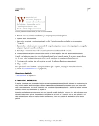 USO DO INDESIGN                                                                                                           219
Estilos




                 hat you don’t feel,
                 you will not grasp by art,
                 Unless it wells out of your soul
  And with sheer pleasure takes control,
  Compelling every listener’s heart.
  But sit – and sit, and patch and knead,
Capitular formatada automaticamente por estilo de caractere aninhado


1 Crie um estilo de caractere com a formatação desejada para o caractere capitular.
2 Siga um destes procedimentos:
• Para aplicar a capitular a um único parágrafo, escolha 'Capitulares e estilos aninhados' no menu do painel
  'Parágrafo'.
• Para aninhar o estilo de caractere em um estilo de parágrafo, clique duas vezes no estilo de parágrafo e, em seguida,
  clique em 'Capitulares e estilos aninhados'.
3 Especifique o número de linhas e de caracteres capitulares e escolha o estilo de caractere.
4 Se o alinhamento da capitular estiver muito distante da borda esquerda, selecione 'Alinhar borda esquerda'.
Quando você selecionar esta opção, será utilizada a tolerância lateral esquerda original do caractere de capitular em
vez do maior valor. Isto é particularmente útil no caso de capitulares formatadas com fontes Sans serif.
5 Se o caractere de capitular ficar sobreposto ao texto sob ele, selecione 'Escala para descendentes'.
6 Clique em 'OK'.
Para aplicar outro estilo aninhado a quaisquer caracteres após a capitular, use a opção 'Novo estilo aninhado'.
(Consulte “Criar estilos aninhados” na página 219.)


Mais tópicos da Ajuda
“Usar capitulares” na página 276


Criar estilos aninhados
É possível especificar uma formatação em nível de caractere para uma ou mais faixas de texto em um parágrafo ou em
uma linha. É possível também configurar dois ou mais estilos aninhados para funcionarem juntos, um começando
onde o anterior termina. No caso de parágrafos com formatação repetitiva e previsível, é possível até mesmo retornar
automaticamente ao primeiro estilo na seqüência.
Os estilos aninhados são particularmente úteis para títulos de entrada rápida. Por exemplo, você pode aplicar um estilo
de caractere à primeira letra de um parágrafo e outro estilo de caractere até o primeiro sinal de dois-pontos (:). Para
cada estilo aninhado, defina o caractere onde o estilo termina, como um caractere de tabulação ou o fim de uma
palavra.




                                            Última atualização em 20/5/2011
 