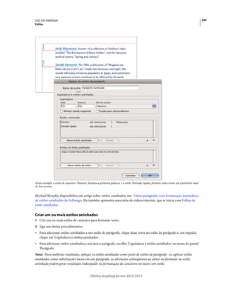 USO DO INDESIGN                                                                                                                                   220
Estilos




Neste exemplo, o estilo de caractere 'Número' formata a primeira palavra, e o estilo 'Entrada rápida' formata todo o texto até o primeiro sinal
de dois-pontos.


Michael Murphy disponibiliza um artigo sobre estilos aninhados, em Vários parágrafos com formatação automática
de estilos aninhados do InDesign. Ele também apresenta uma série de vídeos tutoriais, que se inicia com Folhas de
estilo aninhadas.

Criar um ou mais estilos aninhados
1 Crie um ou mais estilos de caractere para formatar texto.
2 Siga um destes procedimentos:
• Para adicionar estilos aninhados a um estilo de parágrafo, clique duas vezes no estilo de parágrafo e, em seguida,
  clique em 'Capitulares e estilos aninhados'.
• Para adicionar estilos aninhados a um único parágrafo, escolha 'Capitulares e estilos aninhados' no menu do painel
  'Parágrafo'.
Nota: Para melhores resultados, aplique os estilos aninhados como parte de estilos de parágrafo. Ao aplicar estilos
aninhados como substituições locais em um parágrafo, as alterações subseqüentes ao editar ou formatar no estilo
aninhado podem gerar resultados indesejados na formatação de caracteres no texto com estilo.


                                                Última atualização em 20/5/2011
 