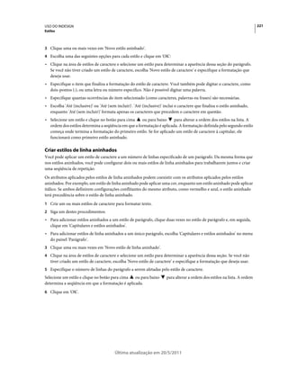 USO DO INDESIGN                                                                                                             221
Estilos



3 Clique uma ou mais vezes em 'Novo estilo aninhado'.
4 Escolha uma das seguintes opções para cada estilo e clique em 'OK':
• Clique na área de estilos de caractere e selecione um estilo para determinar a aparência dessa seção do parágrafo.
  Se você não tiver criado um estilo de caractere, escolha 'Novo estilo de caractere' e especifique a formatação que
  deseja usar.
• Especifique o item que finaliza a formatação do estilo de caractere. Você também pode digitar o caractere, como
  dois-pontos (:), ou uma letra ou número específico. Não é possível digitar uma palavra.
• Especifique quantas ocorrências do item selecionado (como caracteres, palavras ou frases) são necessárias.
• Escolha 'Até (inclusive)' ou 'Até (sem incluir)'. 'Até (inclusive)' inclui o caractere que finaliza o estilo aninhado,
  enquanto 'Até (sem incluir)' formata apenas os caracteres que precedem o caractere em questão.
• Selecione um estilo e clique no botão para cima    ou para baixo     para alterar a ordem dos estilos na lista. A
  ordem dos estilos determina a seqüência em que a formatação é aplicada. A formatação definida pelo segundo estilo
  começa onde termina a formatação do primeiro estilo. Se for aplicado um estilo de caractere à capitular, ele
  funcionará como primeiro estilo aninhado.

Criar estilos de linha aninhados
Você pode aplicar um estilo de caractere a um número de linhas especificado de um parágrafo. Da mesma forma que
nos estilos aninhados, você pode configurar dois ou mais estilos de linha aninhados para trabalharem juntos e criar
uma seqüência de repetição.
Os atributos aplicados pelos estilos de linha aninhados podem coexistir com os atributos aplicados pelos estilos
aninhados. Por exemplo, um estilo de linha aninhado pode aplicar uma cor, enquanto um estilo aninhado pode aplicar
itálico. Se ambos definirem configurações conflitantes do mesmo atributo, como vermelho e azul, o estilo aninhado
terá precedência sobre o estilo de linha aninhado.
1 Crie um ou mais estilos de caractere para formatar texto.
2 Siga um destes procedimentos:
• Para adicionar estilos aninhados a um estilo de parágrafo, clique duas vezes no estilo de parágrafo e, em seguida,
  clique em 'Capitulares e estilos aninhados'.
• Para adicionar estilos de linha aninhados a um único parágrafo, escolha 'Capitulares e estilos aninhados' no menu
  do painel 'Parágrafo'.
3 Clique uma ou mais vezes em 'Novo estilo de linha aninhado'.
4 Clique na área de estilos de caractere e selecione um estilo para determinar a aparência dessa seção. Se você não
   tiver criado um estilo de caractere, escolha 'Novo estilo de caractere' e especifique a formatação que deseja usar.
5 Especifique o número de linhas do parágrafo a serem afetadas pelo estilo de caractere.
Selecione um estilo e clique no botão para cima  ou para baixo         para alterar a ordem dos estilos na lista. A ordem
determina a seqüência em que a formatação é aplicada.
6 Clique em 'OK'.




                                         Última atualização em 20/5/2011
 