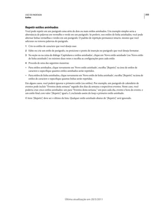 USO DO INDESIGN                                                                                                          222
Estilos




Repetir estilos aninhados
Você pode repetir em um parágrafo uma série de dois ou mais estilos aninhados. Um exemplo simples seria a
alternância de palavras em vermelho e verde em um parágrafo. Se preferir, nos estilos de linha aninhados, você pode
alternar linhas vermelhas e verdes em um parágrafo. O padrão de repetição permanece intacto, mesmo que você
adicione ou remova palavras do parágrafo.
1 Crie os estilos de caractere que você deseja usar.
2 Edite ou crie um estilo de parágrafo, ou posicione o ponto de inserção no parágrafo que você deseja formatar.
3 Na seção ou na caixa de diálogo 'Capitulares e estilos aninhados', clique em 'Novo estilo aninhado' (ou 'Novo estilo
   de linha aninhado') no mínimo duas vezes e escolha as configurações para cada estilo.
4 Proceda de uma das seguintes maneiras:
• Para estilos aninhados, clique novamente em 'Novo estilo aninhado', escolha '[Repetir]' na área de estilos de
  caractere e especifique quantos estilos aninhados serão repetidos.
• Para estilos de linha aninhados, clique novamente em 'Novo estilo de linha aninhado', escolha '[Repetir]' na área de
  estilos de caractere e especifique quantas linhas serão repetidas.
Em alguns casos, você poderá ignorar o primeiro estilo (ou estilos). Por exemplo, um parágrafo de calendário de
eventos pode incluir “Eventos desta semana” seguido dos dias da semana e respectivos eventos. Neste caso, você
poderia criar cinco estilos aninhados: um para “Eventos desta semana,” um para cada dia, evento e hora do evento, e
um estilo final com valor '[Repetir]' igual a 3, excluindo assim do loop o primeiro estilo aninhado.
O item '[Repetir]' deve ser o último da lista. Qualquer estilo aninhado abaixo de '[Repetir]' será ignorado.




                                        Última atualização em 20/5/2011
 