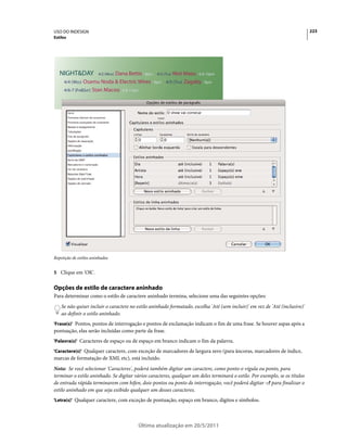 USO DO INDESIGN                                                                                                               223
Estilos




   NIGHT&DAY                  Dana Bettis - 8pm 4/3 (TUE) Mot Mazu - 8 & 10pm
                        4/2 (MON)

     4/4 (WED) Osamu Noda & Electric Wires - 9pm 4/5 (THU) Zagaby - 9pm
     4/6-7 (FRI&SAT) Stan Macoo - 9 & 11pm




Repetição de estilos aninhados


5 Clique em 'OK'.


Opções de estilo de caractere aninhado
Para determinar como o estilo de caractere aninhado termina, selecione uma das seguintes opções:
    Se não quiser incluir o caractere no estilo aninhado formatado, escolha 'Até (sem incluir)' em vez de 'Até (inclusive)'
    ao definir o estilo aninhado.
'Frase(s)' Pontos, pontos de interrogação e pontos de exclamação indicam o fim de uma frase. Se houver aspas após a
pontuação, elas serão incluídas como parte da frase.
'Palavra(s)' Caracteres de espaço ou de espaço em branco indicam o fim da palavra.

'Caractere(s)' Qualquer caractere, com exceção de marcadores de largura zero (para âncoras, marcadores de índice,
marcas de formatação de XML etc), está incluído.
Nota: Se você selecionar 'Caracteres', poderá também digitar um caractere, como ponto-e-vígula ou ponto, para
terminar o estilo aninhado. Se digitar vários caracteres, qualquer um deles terminará o estilo. Por exemplo, se os títulos
de entrada rápida terminarem com hífen, dois-pontos ou ponto de interrogação, você poderá digitar -:? para finalizar o
estilo aninhado em que seja exibido qualquer um desses caracteres.
'Letra(s)' Qualquer caractere, com exceção de pontuação, espaço em branco, dígitos e símbolos.




                                         Última atualização em 20/5/2011
 