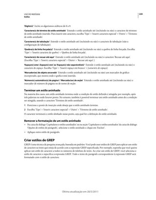 USO DO INDESIGN                                                                                                                224
Estilos



'Dígito(s)' Inclui os algarismos arábicos de 0 a 9.

'Caractere(s) de término de estilo aninhado' Estende o estilo aninhado até (incluindo ou não) o caractere de término
de estilo aninhado inserido. Para inserir este caractere, escolha 'Tipo' > 'Inserir caractere especial' > 'Outro' > 'Término
de estilo aninhado'.
'Caractere(s) de tabulação' Estende o estilo aninhado até (incluindo ou não) o caractere de tabulação (não a
configuração de tabulação).
'Quebra(s) de linha forçada(s)' Estende o estilo aninhado até (incluindo ou não) a quebra de linha forçada. Escolha
'Tipo' > 'Inserir caractere de quebra' > 'Quebra de linha forçada'.
'Caractere(s) de recuar até aqui' Estende o estilo aninhado até (incluindo ou não) o caractere 'Recuar até aqui'.
(Escolha 'Tipo' > 'Inserir caractere especial' > 'Outro' > 'Recuar até aqui'.)
'Espaço(s) eme', Espaço(s) ene' ou 'Espaço(s) não separável(eis)' Estende o estilo aninhado até (incluindo ou não) o
caractere de espaço. Escolha 'Tipo' > 'Inserir espaço em branco' > [caractere de espaço].
'Marcador(es) de objeto ancorado' Estende o estilo aninhado até (incluindo ou não) um marcador de gráfico
incorporado, que mostra onde o gráfico está inserido.
'Número(s) automático(s) de página' / 'Marcador(es) de seção' Estende o estilo aninhado até (incluindo ou não) o
marcador de número de página ou de nome de seção.

Terminar um estilo aninhado
Na maioria dos casos, um estilo aninhado termina onde a condição do estilo definido é atingida; por exemplo, após
três palavras ou onde houver ponto. No entanto, também é possível terminar um estilo aninhado antes de a condição
ser atingida, usando o caractere 'Término de estilo aninhado'.
1 Posicione o ponto de inserção onde deseja que o estilo aninhado termine.
2 Escolha 'Tipo' > 'Inserir caractere especial' > 'Outro' > 'Término de estilo aninhado'.
O caractere terminará o estilo alinhado nesse ponto, seja qual for a definição de estilo aninhado.

Remover a formatação de um estilo aninhado
• Na caixa de diálogo 'Capitulares e estilos aninhados' ou na seção 'Capitulares e estilos aninhados' da caixa de diálogo
  'Opções de estilos de parágrafo', selecione o estilo aninhado e clique em 'Excluir'.
• Aplique outro estilo de parágrafo.


Criar estilos de GREP
GREP é uma técnica de pesquisa avançada, baseada em padrões. Você pode usar estilos de GREP para aplicar um estilo
de caractere ao texto que esteja de acordo com a expressão GREP especificada. Por exemplo, suponha que você queira
aplicar um estilo de caractere a todos os números de telefone do texto. Ao criar um estilo de GREP, você seleciona o
estilo de caractere e especifica a expressão GREP. Todo o texto do parágrafo correspondente à expressão GREP será
formatado com o estilo de caractere.




                                          Última atualização em 20/5/2011
 