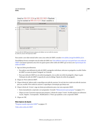 USO DO INDESIGN                                                                                                                225
Estilos




A

B




Uso do estilo de GREP para formatar números de telefone com um estilo de caractere
A. Estilo de caractere B. Expressão GREP


Para assistir a um vídeo tutorial sobre como criar estilos de GREP, consulte www.adobe.com/go/lrvid4028_id_br.
David Blatner fornece exemplos reais de estilos de GREP, em 5 das melhores coisas que você pode fazer com estilos de
GREP. Cari Jansen apresenta uma série em quatro partes sobre estilos de GREP, que se inicia com Apresentação dos
estilos de GREP.
1 Siga um destes procedimentos:
    • Para aplicar uma definição de estilo de GREP a parágrafos individuais, selecione os parágrafos e escolha 'Estilos
      de GREP' no menu do painel 'Parágrafo' ou 'Controle'.
    • Para usar estilos de GREP em um estilo de parágrafo, crie ou edite um estilo de parágrafo e clique na guia
      'Definição de estilo de GREP' à esquerda da caixa de diálogo 'Opções de estilos de parágrafo'.
2 Clique em 'Novo estilo de GREP'.
3 Clique à direita de 'Aplicar estilo' e especifique um estilo de caractere. Se você não tiver criado um estilo de caractere
    para uso, escolha 'Novo estilo de caractere' e especifique a formatação que deseja usar.
4 Clique à direita de 'A texto' e siga um destes procedimentos para criar uma expressão GREP:
    • Insira manualmente a expressão a ser pesquisada. (Consulte “Metacaracteres para pesquisa” na página 177.)
    • Clique no ícone 'Caracteres especiais para pesquisa', à direita do campo 'A texto'. Escolha opções nos submenus
      'Locais', 'Repetir', 'Corresponder', 'Modificadores' e 'Posix' que ajudarão a criar a expressão GREP.
5 Clique em 'OK'.


Mais tópicos da Ajuda
“Pesquisar usando expressões GREP” na página 173
Vídeo sobre estilos de GREP




                                             Última atualização em 20/5/2011
 