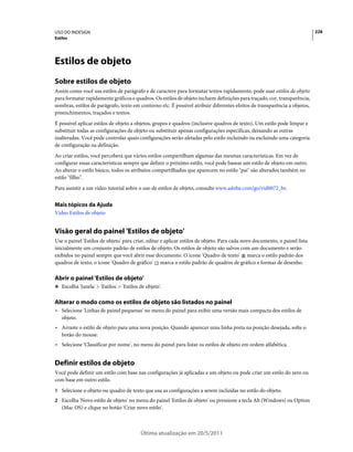 USO DO INDESIGN                                                                                                             226
Estilos




Estilos de objeto
Sobre estilos de objeto
Assim como você usa estilos de parágrafo e de caractere para formatar textos rapidamente, pode usar estilos de objeto
para formatar rapidamente gráficos e quadros. Os estilos de objeto incluem definições para traçado, cor, transparência,
sombras, estilos de parágrafo, texto em contorno etc. É possível atribuir diferentes efeitos de transparência a objetos,
preenchimentos, traçados e textos.
É possível aplicar estilos de objeto a objetos, grupos e quadros (inclusive quadros de texto). Um estilo pode limpar e
substituir todas as configurações de objeto ou substituir apenas configurações específicas, deixando as outras
inalteradas. Você pode controlar quais configurações serão afetadas pelo estilo incluindo ou excluindo uma categoria
de configuração na definição.
Ao criar estilos, você perceberá que vários estilos compartilham algumas das mesmas características. Em vez de
configurar essas características sempre que definir o próximo estilo, você pode basear um estilo de objeto em outro.
Ao alterar o estilo básico, todos os atributos compartilhados que aparecem no estilo "pai" são alterados também no
estilo "filho".
Para assistir a um vídeo tutorial sobre o uso de estilos de objeto, consulte www.adobe.com/go/vid0072_br.


Mais tópicos da Ajuda
Vídeo Estilos de objeto


Visão geral do painel 'Estilos de objeto'
Use o painel 'Estilos de objeto' para criar, editar e aplicar estilos de objeto. Para cada novo documento, o painel lista
inicialmente um conjunto padrão de estilos de objeto. Os estilos de objeto são salvos com um documento e serão
exibidos no painel sempre que você abrir esse documento. O ícone 'Quadro de texto' marca o estilo padrão dos
quadros de texto; o ícone 'Quadro de gráfico' marca o estilo padrão de quadros de gráfico e formas de desenho.

Abrir o painel 'Estilos de objeto'
❖ Escolha 'Janela' > 'Estilos' > 'Estilos de objeto'.


Alterar o modo como os estilos de objeto são listados no painel
• Selecione 'Linhas de painel pequenas' no menu do painel para exibir uma versão mais compacta dos estilos de
  objeto.
• Arraste o estilo de objeto para uma nova posição. Quando aparecer uma linha preta na posição desejada, solte o
  botão do mouse.
• Selecione 'Classificar por nome', no menu do painel para listar os estilos de objeto em ordem alfabética.


Definir estilos de objeto
Você pode definir um estilo com base nas configurações já aplicadas a um objeto ou pode criar um estilo do zero ou
com base em outro estilo.
1 Selecione o objeto ou quadro de texto que usa as configurações a serem incluídas no estilo do objeto.
2 Escolha 'Novo estilo de objeto' no menu do painel 'Estilos de objeto' ou pressione a tecla Alt (Windows) ou Option
   (Mac OS) e clique no botão 'Criar novo estilo'.



                                          Última atualização em 20/5/2011
 
