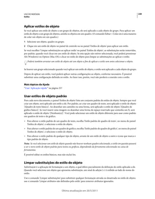 USO DO INDESIGN                                                                                                              228
Estilos




Aplicar estilos de objeto
Se você aplicar um estilo de objeto a um grupo de objetos, ele será aplicado a cada objeto do grupo. Para aplicar um
estilo de objeto a um grupo de objetos, aninhe os objetos em um quadro. (O comando Editar > Colar em é uma maneira
de colar um objeto em um quadro.)
1 Selecione um objeto, quadro ou grupo.
2 Clique em um estilo de objeto no painel de controle ou no painel 'Estilos de objeto' para aplicar um estilo.
Se você escolher 'Limpar substituições ao aplicar estilo' no painel 'Estilos de objeto', as substituições serão removidas,
por padrão, quando você clicar em um estilo de objeto. Se esta opção não estiver selecionada, você poderá pressionar
Alt (Windows) ou Option (Mac OS) e clicar no estilo de objeto para limpar as substituições ao aplicar o estilo.
    Poderá também arrastar um estilo de objeto até um objeto a fim de aplicar o estilo sem antes selecionar o objeto.


Se houver um grupo selecionado quando você aplicar um estilo de objeto, o estilo será aplicado a cada objeto do grupo.
Depois de aplicar um estilo, você poderá aplicar outras configurações ao objeto, conforme necessário. É possível
substituir uma configuração definida no estilo. Ao fazer isso, porém, você não perderá a conexão com o estilo.


Mais tópicos da Ajuda
“Usar 'Aplicação rápida'” na página 257


Usar estilos de objeto padrão
Para cada novo documento, o painel 'Estilos de objeto' lista um conjunto padrão de estilos de objeto. Sempre que você
criar um objeto, será aplicado um estilo a ele. Por padrão, ao criar um quadro de texto, será aplicado o estilo de objeto
'[Quadro de texto básico]'. Ao desenhar um caminho ou uma forma, será aplicado o estilo de objeto '[Quadro de
gráfico básico]'. Se você inserir uma imagem ou desenhar uma forma de espaço reservado que contenha um X, será
aplicado o estilo de objeto '[Nenhum(a)]'. Você pode selecionar um estilo de objeto diferente para usar como padrão
em quadros de texto e de gráfico.
• Para alterar o estilo padrão de um quadro de texto, escolha 'Estilo padrão de quadro de texto', no menu do painel
  'Estilos de objeto', e selecione o estilo do objeto.
• Para alterar o estilo padrão de um quadro de gráfico, escolha 'Estilo padrão de quadro de gráfico', no menu do painel
  'Estilos de objeto', e selecione o estilo do objeto.
• Para alterar o estilo padrão de qualquer tipo de objeto, arraste de um estilo de objeto a outro o ícone que marca o
  tipo padrão de objeto.
Nota: Se você selecionar um estilo de objeto quando não houver nenhum quadro selecionado, o estilo em questão passará
a ser o novo estilo de objeto padrão para textos ou gráficos, dependendo da ferramenta selecionada na caixa de
ferramentas.
É possível editar os estilos básicos, mas não excluí-los.


Limpar substituições de estilo de objeto
Substituição é a aplicação de formatação a um objeto, a qual difere parcialmente da definição de estilo aplicada a ele.
Quando você seleciona um objeto que apresenta substituição, um sinal de adição (+) é exibido ao lado do nome do
estilo.
Use o comando 'Limpar substituições' para substituir qualquer formatação ativada ou desativada no estilo de objeto;
use o comando 'Limpar atributos não definidos pelo estilo' para remover atributos ignorados.


                                         Última atualização em 20/5/2011
 