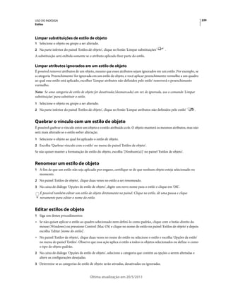 USO DO INDESIGN                                                                                                           229
Estilos




Limpar substituições de estilo de objeto
1 Selecione o objeto ou grupo a ser alterado.
2 Na parte inferior do painel 'Estilos de objeto', clique no botão 'Limpar substituições'      .
A substituição será exibida somente se o atributo aplicado fizer parte do estilo.

Limpar atributos ignorados em um estilo de objeto
É possível remover atributos de um objeto, mesmo que esses atributos sejam ignorados em um estilo. Por exemplo, se
a categoria 'Preenchimento' for ignorada em um estilo de objeto, e você aplicar preenchimento vermelho a um quadro
ao qual esse estilo está aplicado, escolher 'Limpar atributos não definidos pelo estilo' removerá o preenchimento
vermelho.
Nota: Se uma categoria de estilo de objeto for desativada (desmarcada) em vez de ignorada, use o comando 'Limpar
substituições' para substituir o estilo.
1 Selecione o objeto ou grupo a ser alterado.
2 Na parte inferior do painel 'Estilos de objeto', clique no botão 'Limpar atributos não definidos pelo estilo'      .


Quebrar o vínculo com um estilo de objeto
É possível quebrar o vínculo entre um objeto e o estilo atribuído a ele. O objeto manterá os mesmos atributos, mas não
será mais alterado se o estilo sofrer alteração.
1 Selecione o objeto ao qual foi aplicado o estilo de objeto.
2 Escolha 'Quebrar vínculo com o estilo' no menu do painel 'Estilos de objeto'.
Se não quiser manter a formatação do estilo do objeto, escolha '[Nenhum(a)]' no painel 'Estilos de objeto'.


Renomear um estilo de objeto
1 A fim de que um estilo não seja aplicado por engano, certifique-se de que nenhum objeto esteja selecionado no
   momento.
2 No painel 'Estilos de objeto', clique duas vezes no estilo a ser renomeado.
3 Na caixa de diálogo 'Opções de estilo de objeto', digite um novo nome para o estilo e clique em 'OK'.
    É possível também editar um estilo de objeto diretamente no painel. Clique no estilo, dê uma pausa e clique
    novamente para editar o nome do estilo.


Editar estilos de objeto
1 Siga um destes procedimentos:
• Se não quiser aplicar o estilo ao quadro selecionado nem defini-lo como padrão, clique com o botão direito do
  mouse (Windows) ou pressione Control (Mac OS) e clique no nome do estilo no painel 'Estilos de objeto' e depois
  escolha 'Editar [nome do estilo]'.
• No painel 'Estilos de objeto', clique duas vezes no nome do estilo ou selecione o estilo e escolha 'Opções de estilo'
  no menu do painel 'Estilos'. Observe que essa ação aplica o estilo a todos os objetos selecionados ou define-o como
  o tipo de objeto padrão.
2 Na caixa de diálogo 'Opções de estilo de objeto', selecione a categoria que contém as opções a serem alteradas e
   altere as configurações desejadas.
3 Determine se as categorias de estilo de objeto serão ativadas, desativadas ou ignoradas.


                                        Última atualização em 20/5/2011
 