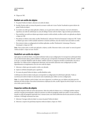 USO DO INDESIGN                                                                                                                  230
Estilos



4 Clique em 'OK'.


Excluir um estilo de objeto
1 No painel 'Estilos de objeto', selecione um estilo de objeto.
2 Escolha 'Excluir estilo' no menu do painel ou arraste o estilo até o ícone 'Excluir' localizado na parte inferior do
   painel 'Estilos de objeto'.
3 Ao excluir um estilo que esteja aplicado a objetos, ou no qual outros estilos se baseiem, você será solicitado a
   especificar um estilo de substituição na caixa de diálogo 'Excluir estilo de objeto'. Siga um destes procedimentos:
• Para reatribuir um estilo aos objetos que estejam usando o estilo excluído, escolha o estilo a ser aplicado aos objetos
  e clique em 'OK'.
• Para deixar os objetos como estão, escolha '[Nenhum(a)]', selecione 'Preservar formatação' e clique em 'OK'. Todos
  os objetos que usam o estilo excluído manterão os mesmos atributos, mas não estarão mais associados ao estilo.
• Para remover todas as configurações de atributo aplicadas, escolha '[Nenhum(a)]', desmarque 'Preservar
  formatação' e clique em 'OK'.
Nota: Para excluir todos os estilos não aplicados a objetos, escolha 'Selecionar todos os não usados' no menu do painel
'Estilos de objeto' e clique no ícone 'Excluir'.


Redefinir um estilo de objeto
Após aplicar um estilo de objeto, você poderá substituir todas as suas configurações. Se você aprovar as alterações feitas
em um determinado objeto, poderá redefinir o estilo para que corresponda à formatação do objeto alterado. Lembre-
se de que o comando 'Redefinir estilo de objeto' redefine somente as categorias ativadas ou desativadas, mas não as
ignoradas. Se o objeto incluir configurações adicionais, será necessário adicionar essas configurações ao estilo
separadamente ou simplesmente criar um novo estilo de objeto.
1 Selecione o objeto que está usando o estilo a ser alterado.
2 Ajuste os atributos desejados para a aparência.
3 No menu do painel Estilos de objeto, escolha Redefinir estilo.
A definição do estilo do objeto muda para corresponder às configurações de substituição aplicadas. Todas as
ocorrências do estilo de objeto no documento serão atualizadas para refletir as novas configurações.
Nota: Se a opção 'Redefinir estilo de objeto' não estiver disponível, os atributos que você definiu não farão parte da
definição do estilo de objeto. Para alterar diretamente a definição de estilo, escolha 'Opções de estilo de objeto' ou crie um
novo estilo a partir do objeto.


Importar estilos de objeto
Você pode importar estilos de outros documentos. Além dos estilos de objetos em si, o InDesign também importa
amostras, traçados personalizados, estilos de caractere ou estilos de parágrafo usados nos estilos. Se uma amostra,
traçado ou estilo de parágrafo importado tiver o mesmo nome, mas valores diferentes dos de uma amostra ou estilo já
existente, o InDesign renomeará esse item.
1 Selecione 'Carregar estilos de objeto' no menu do painel 'Estilos de objeto'.
2 Selecione o arquivo do qual deseja importar estilos de objeto e clique em 'Abrir'.




                                          Última atualização em 20/5/2011
 