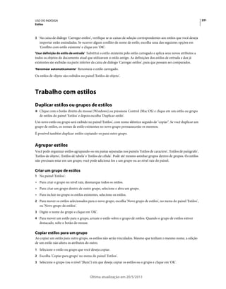 USO DO INDESIGN                                                                                                              231
Estilos



3 Na caixa de diálogo 'Carregar estilos', verifique se as caixas de seleção correspondentes aos estilos que você deseja
   importar estão assinaladas. Se ocorrer algum conflito de nome de estilo, escolha uma das seguintes opções em
   'Conflito com estilo existente' e clique em 'OK':
'Usar definição do estilo de entrada' Substitui o estilo existente pelo estilo carregado e aplica seus novos atributos a
todos os objetos do documento atual que utilizavam o estilo antigo. As definições dos estilos de entrada e dos já
existentes são exibidas na parte inferior da caixa de diálogo 'Carregar estilos', para que possam ser comparados.
'Renomear automaticamente' Renomeia o estilo carregado.

Os estilos de objeto são exibidos no painel 'Estilos de objeto'.



Trabalho com estilos
Duplicar estilos ou grupos de estilos
❖ Clique com o botão direito do mouse (Windows) ou pressione Control (Mac OS) e clique em um estilo ou grupo
   de estilos do painel 'Estilos' e depois escolha 'Duplicar estilo'.
Um novo estilo ou grupo será exibido no painel 'Estilos', com nome idêntico seguido de "copiar". Se você duplicar um
grupo de estilos, os nomes de estilo existentes no novo grupo permanecerão os mesmos.
É possível também duplicar estilos copiando-os para outro grupo.


Agrupar estilos
Você pode organizar estilos agrupando-os em pastas separadas nos painéis 'Estilos de caractere', 'Estilos de parágrafo',
'Estilos de objeto', 'Estilos de tabela' e 'Estilos de célula'. Pode até mesmo aninhar grupos dentro de grupos. Os estilos
não precisam estar em um grupo; você pode adicioná-los a um grupo ou ao nível raiz do painel.

Criar um grupo de estilos
1 No painel 'Estilos':
• Para criar o grupo no nível raiz, desmarque todos os estilos.
• Para criar um grupo dentro de outro grupo, selecione e abra um grupo.
• Para incluir no grupo os estilos existentes, selecione os estilos.
2 Para mover os estilos selecionados para o novo grupo, escolha 'Novo grupo de estilos', no menu do painel 'Estilos',
   ou 'Novo grupo de estilos'.
3 Digite o nome do grupo e clique em 'OK'.
4 Para mover um estilo para o grupo, arraste o estilo sobre o grupo de estilos. Quando o grupo de estilos estiver
   destacado, solte o botão do mouse.

Copiar estilos para um grupo
Ao copiar um estilo para outro grupo, os estilos não serão vinculados. Mesmo que tenham o mesmo nome, a edição
de um estilo não altera os atributos do outro.
1 Selecione o estilo ou grupo que você deseja copiar.
2 Escolha 'Copiar para grupo' no menu do painel 'Estilos'.
3 Selecione o grupo (ou o nível '[Raiz]') em que deseja copiar os estilos ou o grupo e clique em 'OK'.



                                          Última atualização em 20/5/2011
 
