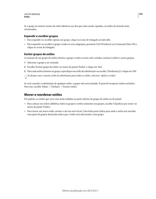 USO DO INDESIGN                                                                                                           232
Estilos



Se o grupo já contiver nomes de estilo idênticos aos dos que estão sendo copiados, os estilos de entrada serão
renomeados.

Expandir e recolher grupos
• Para expandir ou recolher apenas um grupo, clique no ícone de triângulo ao lado dele.
• Para expandir ou recolher o grupo e todos os seus subgrupos, pressione Ctrl (Windows) ou Command (Mac OS) e
  clique no ícone de triângulo.

Excluir grupos de estilos
A exclusão de um grupo de estilos elimina o grupo e todos os itens nele contidos, inclusive estilos e outros grupos.
1 Selecione o grupo a ser excluído.
2 Escolha 'Excluir grupo de estilos' no menu do painel 'Estilos' e clique em 'Sim'.
3 Para cada estilo existente no grupo, especifique um estilo de substituição ou escolha '[Nenhum(a)]' e clique em 'OK'.
    Se desejar usar o mesmo estilo de substituição para todos os estilos, selecione 'Aplicar a todos'.


Se você cancelar a substituição de qualquer estilo, o grupo não será excluído. É possível recuperar estilos excluídos.
Para isso, escolha 'Editar' > 'Desfazer' > 'Excluir estilos'.


Mover e reordenar estilos
Por padrão, os estilos que você criar serão exibidos na parte inferior do grupo de estilos ou do painel.
• Para colocar em ordem alfabética todos os grupos e estilos existentes nos grupos, escolha 'Classificar por nome' no
  menu do painel 'Estilos'.
• Para mover um único estilo, arraste-o até um novo local. Uma linha preta indica para onde o estilo será movido;
  uma pasta de grupos destacada indica que o estilo será adicionado a esse grupo.




                                          Última atualização em 20/5/2011
 