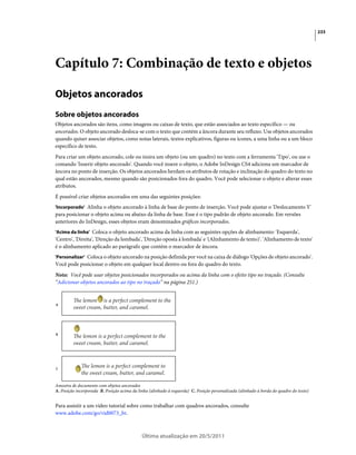 233




Capítulo 7: Combinação de texto e objetos

Objetos ancorados
Sobre objetos ancorados
Objetos ancorados são itens, como imagens ou caixas de texto, que estão associados ao texto específico — ou
ancorados. O objeto ancorado desloca-se com o texto que contém a âncora durante seu refluxo. Use objetos ancorados
quando quiser associar objetos, como notas laterais, textos explicativos, figuras ou ícones, a uma linha ou a um bloco
específico de texto.
Para criar um objeto ancorado, cole ou insira um objeto (ou um quadro) no texto com a ferramenta 'Tipo', ou use o
comando 'Inserir objeto ancorado'. Quando você insere o objeto, o Adobe InDesign CS4 adiciona um marcador de
âncora no ponto de inserção. Os objetos ancorados herdam os atributos de rotação e inclinação do quadro do texto no
qual estão ancorados, mesmo quando são posicionados fora do quadro. Você pode selecionar o objeto e alterar esses
atributos.
É possível criar objetos ancorados em uma das seguintes posições:
'Incorporado' Alinha o objeto ancorado à linha de base do ponto de inserção. Você pode ajustar o 'Deslocamento Y'
para posicionar o objeto acima ou abaixo da linha de base. Esse é o tipo padrão de objeto ancorado. Em versões
anteriores do InDesign, esses objetos eram denominados gráficos incorporados.
'Acima da linha' Coloca o objeto ancorado acima da linha com as seguintes opções de alinhamento: 'Esquerda',
'Centro', 'Direita', 'Direção da lombada', 'Direção oposta à lombada' e '(Alinhamento de texto)'. 'Alinhamento de texto'
é o alinhamento aplicado ao parágrafo que contém o marcador de âncora.
'Personalizar' Coloca o objeto ancorado na posição definida por você na caixa de diálogo 'Opções de objeto ancorado'.
Você pode posicionar o objeto em qualquer local dentro ou fora do quadro do texto.
Nota: Você pode usar objetos posicionados incorporados ou acima da linha com o efeito tipo no traçado. (Consulte
“Adicionar objetos ancorados ao tipo no traçado” na página 251.)



A




B




C



Amostra de documento com objetos ancorados
A. Posição incorporada B. Posição acima da linha (alinhado à esquerda) C. Posição personalizada (alinhado à borda do quadro do texto)


Para assistir a um vídeo tutorial sobre como trabalhar com quadros ancorados, consulte
www.adobe.com/go/vid0073_br.



                                             Última atualização em 20/5/2011
 