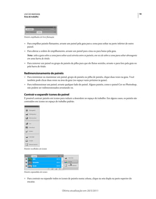 USO DO INDESIGN                                                                                                                18
Área de trabalho




Painéis empilhados de livre flutuação


• Para empilhar painéis flutuantes, arraste um painel pela guia para a zona para soltar na parte inferior de outro
  painel.
• Para alterar a ordem de empilhamento, arraste um painel para cima ou para baixo pela guia.
   Nota: solte a guia sobre a zona para soltar azul estreita entre os painéis, em vez de sobre a zona para soltar abrangente
   em uma barra de título.
• Para remover um painel ou grupo de painéis da pilha para que ele flutue sozinho, arraste-o para fora pela guia ou
  pela barra de título.

Redimensionamento de painéis
• Para minimizar ou maximizar um painel, grupo de painéis ou pilha de painéis, clique duas vezes na guia. Você
  também pode clicar duas vezes na área da guia (no espaço vazio próximo às guias).
• Para redimensionar um painel, arraste qualquer lado do painel. Alguns painéis, como o painel Cor no Photoshop,
  não podem ser redimensionados arrastando-os.

Contrair e expandir ícones do painel
É possível contrair painéis em ícones para reduzir a desordem no espaço de trabalho. Em alguns casos, os painéis são
contraídos em ícones no espaço de trabalho padrão.




Painéis recolhidos em ícones




Painéis expandidos de ícones


• Para contrair ou expandir todos os ícones de painéis numa coluna, clique na seta dupla na parte superior do
  encaixe.


                                         Última atualização em 20/5/2011
 