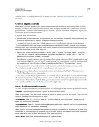 USO DO INDESIGN                                                                                                                234
Combinação de texto e objetos



Tim Cole fornece um atalho para a inserção de quadros ancorados, em Atalho de produtividade para quadros
ancorados.


Criar um objeto ancorado
Se um objeto não estiver disponível para inserção no documento (por exemplo, um texto de nota lateral ainda não
redigido), você poderá criar um quadro ancorado vazio como um espaço reservado para o conteúdo que adicionará
posteriormente. Você poderá redimensionar o quadro ancorado a qualquer momento; as configurações de posição do
quadro serão atualizadas automaticamente.
1 Siga um destes procedimentos:
• Para adicionar um objeto ancorado, use a ferramenta 'Tipo' para posicionar um ponto de inserção no local em que
  a âncora do objeto deverá ser exibida e, em seguida, insira ou cole o objeto.
   Se o quadro do objeto for maior que a linha do texto em que ele é exibido, o texto poderá se sobrepor à imagem
   importada ou você poderá observar um aumento de espaço acima da linha. Considere selecionar outra posição de
objeto ancorado, inserir uma quebra de linha condicional ou obrigatória, redimensionar o objeto incorporado ou definir
outro valor de entrelinha para as linhas adjacentes.
• Para ancorar um objeto existente, selecione-o e escolha 'Editar' > 'Recortar'. Em seguida, usando a ferramenta
  'Tipo', posicione o ponto de inserção no local em que o objeto deverá aparecer e escolha 'Editar' > 'Colar'. Por
  padrão, a posição do objeto ancorado é incorporada.
• Para adicionar um quadro de espaço reservado para um objeto que não está disponível (por exemplo, um texto que
  você ainda não redigiu para uma nota lateral), use a ferramenta 'Tipo' para posicionar o ponto de inserção no local
  em que a âncora do objeto deverá ser exibida; em seguida, escolha 'Objeto' > 'Objeto ancorado' > 'Inserir'.
   Você pode ancorar os caracteres de um texto criando os contornos do texto. A criação de contornos converte
   automaticamente cada caractere do texto em um objeto ancorado incorporado.
2 Para posicionar o objeto, selecione-o com uma ferramenta de seleção e escolha 'Objeto' > 'Objeto ancorado' >
   'Opções'. Especifique as opções como desejar.
   Para evitar a caixa de diálogo 'Objeto ancorado', use o atalho de teclado de 'Inserir objeto ancorado/Ir para marcador
   de âncora'. Você precisará designar teclas para esse atalho no Editor de atalhos de teclado (ele está listado na área
'Texto e tabelas'). Para desfazer a seleção do objeto e posicionar o cursor novamente no texto principal, pressione o atalho
duas vezes. (Consulte “Usar conjuntos de atalhos de teclado” na página 25.)

Opções de objetos ancorados inseridos
Ao inserir um espaço reservado para um objeto ancorado, você poderá especificar as seguintes opções para o conteúdo:
'Conteúdo' Especifica o tipo de objeto que o quadro do espaço reservado conterá.

Nota: Se você escolher 'Texto', será exibido um ponto de inserção no quadro do texto; se você escolher 'Gráfico' ou 'Não
atribuído', o InDesign selecionará o quadro do objeto.
'Estilo de objeto' Especifica o estilo a ser usado para formatar o objeto. Se você tiver definido e salvado estilos de
objeto, eles serão exibidos nesse menu.
'Estilo de parágrafo' Especifica o estilo de parágrafo a ser usado para formatar o objeto. Se você tiver definido e salvado
estilos de parágrafo, eles serão exibidos nesse menu.
Nota: Se houver um estilo de parágrafo ativado para o estilo de objeto, e você escolher um estilo diferente no menu 'Estilo
de parágrafo' ou se fizer alterações nas opções em 'Posição ancorada' definidas para um estilo, será exibido um sinal de
adição (+) no menu 'Estilo de objeto' indicando que foram feitas substituições.
'Altura e largura' Especifique as dimensões do quadro do espaço reservado.


                                         Última atualização em 20/5/2011
 