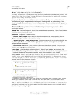 USO DO INDESIGN                                                                                                                               235
Combinação de texto e objetos




Opções das posições incorporada e acima da linha
Ao escolher 'Incorporado' ou 'Acima da linha' no menu 'Posição' na caixa de diálogo 'Opções de objeto ancorado', você
verá as opções a seguir disponíveis para a definição da posição do objeto ancorado. Você também pode acessar essas
opções na caixa de diálogo 'Inserir objeto ancorado'.
'Incorporado' Alinha a parte inferior do objeto ancorado à linha de base. Os objetos incorporados estão sujeitos a
algumas restrições quando movidos ao longo do eixo y: a parte superior do objeto não pode ultrapassar o limite
inferior do espaçador de entrelinha e a parte inferior do objeto não pode ultrapassar o limite superior do espaçador de
entrelinha.
'Deslocamento Y' Ajusta a posição na linha de base. Você também pode usar o mouse para arrastar o objeto
verticalmente na página.
'Acima da linha' Alinha o objeto acima da linha do texto que contém o marcador de âncora e abaixo da linha do texto
posicionada acima do marcador de âncora.
'Alinhamento' Escolha entre as seguintes opções:

• 'Esquerda', 'Direita' e 'Centro' Alinhe o objeto na coluna do texto. Essas opções ignoram os valores de recuo
aplicados ao parágrafo e alinham o objeto na coluna inteira.
• 'Na direção da lombada' e 'Direção oposta à lombada' Alinhe o objeto à esquerda ou à direita dependendo do lado
das páginas espelhadas em que o objeto está. Essas opções ignoram os valores de recuo aplicados ao parágrafo e
alinham o objeto na coluna inteira.
• '(Alinhamento de texto)' Alinha o objeto com base no alinhamento definido pelo parágrafo. Essa opção usa os
valores de recuo do parágrafo ao alinhar o objeto.
'Espaço anterior' Especifica a posição do objeto em relação à parte inferior do espaçador de entrelinha na linha
anterior do texto. Os valores positivos movem o objeto e o texto abaixo dele para baixo. Os valores negativos movem
o texto abaixo do objeto para cima em direção ao objeto. O valor negativo máximo é a altura do objeto.
'Espaço posterior' Especifica a posição do objeto em relação à altura da capitular do primeiro caractere da linha abaixo
do objeto. O valor 0 alinha a parte inferior do objeto à posição da altura da capitular. Os valores positivos movem o
texto abaixo do objeto para baixo (na direção oposta à parte inferior do objeto). Os valores negativos movem o texto
abaixo do objeto para cima (em direção ao objeto).



A




B




Usando as opções 'Espaço anterior' e 'Espaço posterior'
A. O valor 0P10 em 'Espaço anterior' move o objeto e o texto associado a ele na direção oposta à linha do texto acima do objeto. B. O valor
0p10 em 'Espaço posterior' move o objeto e a linha do texto acima dele na direção oposta à linha do texto associada ao objeto (abaixo).


Nota: Os objetos ancorados definidos como 'Acima da linha' sempre permanecem com a linha que contém a âncora; o
texto não será composto de forma que o objeto fique na parte inferior de uma página e a linha do marcador de âncora
fique na parte superior da página seguinte.




                                               Última atualização em 20/5/2011
 