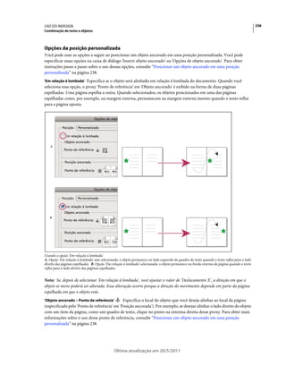 USO DO INDESIGN                                                                                                                             236
Combinação de texto e objetos




Opções da posição personalizada
Você pode usar as opções a seguir ao posicionar um objeto ancorado em uma posição personalizada. Você pode
especificar essas opções na caixa de diálogo 'Inserir objeto ancorado' ou 'Opções de objeto ancorado'. Para obter
instruções passo a passo sobre o uso dessas opções, consulte “Posicionar um objeto ancorado em uma posição
personalizada” na página 238.
'Em relação à lombada' Especifica se o objeto será alinhado em relação à lombada do documento. Quando você
seleciona essa opção, o proxy 'Ponto de referência' em 'Objeto ancorado' é exibido na forma de duas páginas
espelhadas. Uma página espelha a outra. Quando selecionados, os objetos posicionados em uma das páginas
espelhadas como, por exemplo, na margem externa, permanecem na margem externa mesmo quando o texto reflui
para a página oposta.




    A




   B




Usando a opção 'Em relação à lombada'
A. Opção 'Em relação à lombada' não selecionada: o objeto permanece no lado esquerdo do quadro do texto quando o texto reflui para o lado
direito das páginas espelhadas. B. Opção 'Em relação à lombada' selecionada: o objeto permanece na borda externa da página quando o texto
reflui para o lado direito das páginas espelhadas.


Nota: Se, depois de selecionar 'Em relação à lombada', você ajustar o valor de 'Deslocamento X', a direção em que o
objeto se move poderá ser alterada. Essa alteração ocorre porque a direção do movimento depende em parte da página
espelhada em que o objeto está.
'Objeto ancorado – Ponto de referência'       Especifica o local do objeto que você deseja alinhar ao local da página
(especificado pelo 'Ponto de referência' em 'Posição ancorada'). Por exemplo, se desejar alinhar o lado direito do objeto
com um item da página, como um quadro de texto, clique no ponto na extrema direita desse proxy. Para obter mais
informações sobre o uso desse ponto de referência, consulte “Posicionar um objeto ancorado em uma posição
personalizada” na página 238.




                                              Última atualização em 20/5/2011
 