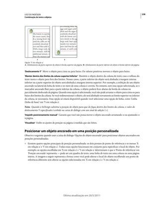 USO DO INDESIGN                                                                                                                               238
Combinação de texto e objetos




              A                                B
Opção 'Y em relação a'
A. Alinhamento da parte superior do objeto à borda superior da página B. Alinhamento da parte inferior do objeto à borda inferior da página


'Deslocamento Y' Move o objeto para cima ou para baixo. Os valores positivos movem o objeto para baixo.

'Manter dentro dos limites da coluna superior/inferior' Mantém o objeto dentro da coluna do texto caso o refluxo do
texto mova o objeto para fora dos limites. Nesses casos, a parte inferior do objeto será alinhada à margem interna
inferior ou a parte superior do objeto será alinhada à margem interna superior. Por exemplo, a exibição de um objeto
ancorado na lateral da linha do texto e no meio de uma coluna é correta. No entanto, sem essa opção selecionada, se o
marcador ancorado fluir para a parte inferior da coluna, o objeto poderá ficar abaixo da borda da coluna ou
parcialmente deslocado da página. Quando essa opção é selecionada, você não pode arrastar o objeto para cima ou para
baixo dos limites da coluna. Se você redimensionar o objeto, ele será alinhado novamente ao limite superior ou inferior
da coluna, se necessário. Essa opção só estará disponível quando você selecionar uma opção de linha, como 'Linha
(linha de base)' em 'Y em relação a'.
Nota: Quando o InDesign substitui a posição do objeto para que ele fique dentro dos limites da coluna, o valor do
deslocamento Y especificado é exibido na caixa de diálogo com um sinal de adição (+).
'Impedir posicionamento manual' Garante que você não possa mover o objeto ancorado arrastando-o ou ajustando-o
à página.
'Visualizar' Exibe os ajustes de posição na página à medida que são feitos.


Posicionar um objeto ancorado em uma posição personalizada
Observe o seguinte quando usar a caixa de diálogo 'Opções de objeto ancorado' para posicionar objetos ancorados em
posições personalizadas.
• Existem quatro opções principais de posição personalizada: os dois proxies de ponto de referência e os menus 'X
  em relação a' e 'Y em relação a'. Todas essas opções funcionam em conjunto para especificar o local do objeto. Por
  exemplo, as opções escolhidas em 'X em relação a' e 'Y em relação a' determinam o que o 'Ponto de referência' em
  'Posição ancorada' representa — pode ser um quadro de texto, uma linha de texto em uma coluna ou uma página
  inteira. A imagem a seguir representa a forma como você pode alterar o local do objeto escolhendo um ponto de
  referência diferente sem alterar as opções selecionadas em 'X em relação a' e 'Y em relação a'.




                                              Última atualização em 20/5/2011
 