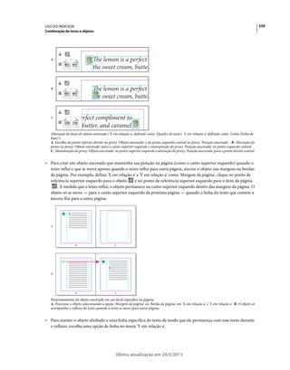 USO DO INDESIGN                                                                                                                               239
Combinação de texto e objetos




   A




   B




   C




   Alteração do local do objeto ancorado ('X em relação a' definido como 'Quadro de texto'; 'Y em relação a' definido como 'Linha (linha de
   base)')
   A. Escolha do ponto inferior direito no proxy 'Objeto ancorado' e do ponto esquerdo central no proxy 'Posição ancorada'. B. Alteração do
   ponto no proxy 'Objeto ancorado' para o canto superior esquerdo e manutenção do proxy 'Posição ancorada' no ponto esquerdo central
   C. Manutenção do proxy 'Objeto ancorado' no ponto superior esquerdo e alteração do proxy 'Posição ancorada' para o ponto direito central


• Para criar um objeto ancorado que mantenha sua posição na página (como o canto superior esquerdo) quando o
  texto reflui e que se mova apenas quando o texto reflui para outra página, ancore o objeto nas margens ou bordas
  da página. Por exemplo, defina 'X em relação a' e 'Y em relação a' como 'Margem da página', clique no ponto de
  referência superior esquerdo para o objeto      e no ponto de referência superior esquerdo para o item da página
      . À medida que o texto reflui, o objeto permanece no canto superior esquerdo dentro das margens da página. O
  objeto só se move — para o canto superior esquerdo da próxima página — quando a linha do texto que contém a
  âncora flui para a outra página




   A




                   4                         5




   B




                   4                         5

   Posicionamento do objeto ancorado em um local específico na página
   A. Posicione o objeto selecionando a opção 'Margem da página' ou 'Borda da página' em 'X em relação a' e 'Y em relação a' B. O objeto só
   acompanha o refluxo do texto quando o texto se move para outra página.


• Para manter o objeto alinhado a uma linha específica do texto de modo que ele permaneça com esse texto durante
  o refluxo, escolha uma opção de linha no menu 'Y em relação a'.




                                              Última atualização em 20/5/2011
 