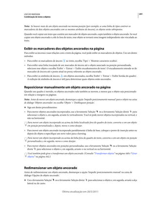 USO DO INDESIGN                                                                                                             241
Combinação de texto e objetos



Nota: Se houver mais de um objeto ancorado na mesma posição (por exemplo, se uma linha de tipos contiver os
marcadores de dois objetos ancorados com os mesmos atributos de âncora), os objetos serão sobrepostos.
Quando você copiar um texto que contém um marcador de objeto ancorado, copie também o objeto ancorado. Se você
copiar um objeto ancorado e colá-lo fora do texto, esse objeto se tornará uma imagem independente não vinculada ao
texto.


Exibir os marcadores dos objetos ancorados na página
Para exibir as âncoras e suas relações com o texto da página, você pode exibir os marcadores de objetos. Use um destes
métodos:
• Para exibir os marcadores de âncora      no texto, escolha 'Tipo' > 'Mostrar caracteres ocultos'.
• Para exibir uma linha tracejada de um marcador de âncora até o objeto associado na posição personalizada,
  selecione esse objeto e escolha 'Exibir' > 'Extras' > 'Exibir encadeamentos do texto'. O encadeamento estende-se do
  marcador de âncora até o ponto atual no proxy referente ao objeto ancorado.
• Para exibir os símbolos de âncora    em objetos ancorados, escolha 'Exibir' > 'Extras' > 'Exibir bordas do quadro'.
  A exibição de símbolos de âncora é útil para determinar quais objetos estão ancorados.


Reposicionar manualmente um objeto ancorado na página
Quando um quadro é movido, os objetos ancorados nele também se movem, a menos que o objeto seja posicionado
em relação a margens ou páginas.
Nota: Antes de mover um objeto ancorado, desmarque a opção 'Impedir posicionamento manual' para o objeto na caixa
de diálogo 'Objetos ancorados' ou escolha 'Objeto' > 'Desbloquear posição'.
❖ Siga um destes procedimentos:

• Para mover objetos ancorados incorporados, use a ferramenta 'Seleção' ou a ferramenta 'Seleção direta' para
  selecionar o objeto e, em seguida, arrastá-lo verticalmente. Você só pode mover objetos incorporados na vertical, e
  não na horizontal.
   Para mover um objeto incorporado ou acima da linha localizado fora do quadro do texto, converta-o em um objeto
   em posição personalizada e, depois, mova-o como desejar.
• Para mover um objeto ancorado incorporado paralelamente à linha de base, coloque o ponto de inserção antes ou
  depois do objeto e especifique um novo valor para o kerning.
   Para mover um objeto incorporado ou acima da linha fora do quadro do texto, converta-o em um objeto em posição
   personalizada e, em seguida, mova-o como desejar.
• Para mover objetos ancorados em posições personalizadas, use a ferramenta 'Seleção' ou a ferramenta 'Seleção
  direta' para selecionar o objeto e, em seguida, arraste-o na vertical ou na horizontal.
   Você também pode girar e transformar um objeto ancorado. (Consulte “Transformar objetos” na página 440 e “Girar
   objetos” na página 442.)



Redimensionar um objeto ancorado
Antes de redimensionar um objeto ancorado, desmarque a opção 'Impedir posicionamento manual' na caixa de
diálogo 'Opções de objeto ancorado'.
❖ Use a ferramenta 'Seleção'    ou a ferramenta 'Seleção direta'   para selecionar o objeto e, em seguida, arraste a alça
   lateral ou de canto.


                                       Última atualização em 20/5/2011
 