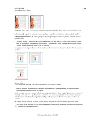 USO DO INDESIGN                                                                                                                           243
Combinação de texto e objetos




Configuração 'Quebra de texto em torno da caixa' (à esquerda) comparada à configuração 'Quebra de texto em torno do objeto' (à direita)


Saltar objeto       Impede que o texto apareça em qualquer espaço disponível à direita ou à esquerda do quadro.
Saltar para a próxima coluna          Força o parágrafo adjacente para a parte superior da próxima coluna de texto ou
quadro de texto.
4    No menu 'Ajustar a', especifique se o contorno é aplicado a um lado específico (como o lado direito ou a maior
    área) ou na direção da lombada ou na direção oposta à lombada. (Se o menu 'Ajustar a' não for exibido, escolha
    'Mostrar opções' no menu do painel 'Texto em contorno'.)
Esta opção só estará disponível se você selecionou 'Quebra de texto em torno da caixa' ou 'Quebra de texto em torno
do objeto'.




            A                             B




             C
Opções de 'Ajustar a'
A. Lado direito e lado esquerdo B. 'Lado na direção da lombada' C. 'Lado contrário à lombada'


5 Especificar valores de deslocamento. Os valores positivos movem a quebra para longe do quadro; os valores
    negativos movem a quebra dentro do quadro.
Se não conseguir contornar o texto ao redor de uma imagem, certifique-se de que a opção 'Ignorar texto em contorno'
não esteja selecionada para o quadro de texto. Além disso, caso selecione a opção 'Texto em contorno afeta apenas
texto abaixo' nas preferências de composição, certifique-se de que o quadro de texto esteja abaixo do objeto em
contorno.
Os quadros de texto dentro de um grupo não são afetados por qualquer texto em contorno aplicado ao grupo.
    Para definir opções padrão de texto em contorno para todos os novos objetos, desmarque todos os objetos e especifique
    a configuração de texto em contorno.




                                              Última atualização em 20/5/2011
 