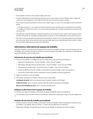 USO DO INDESIGN                                                                                                           19
Área de trabalho



• Para expandir um único ícone do painel, clique nesse ícone.
• Se quiser redimensionar ícones de painéis para que você só veja os ícones (e não os rótulos), ajuste a largura do
  encaixe até o texto desaparecer. Para exibir um texto de ícone novamente, alargue o encaixe.
• Para contrair um painel estendido de volta ao ícone, clique na guia, no ícone ou na seta dupla na barra de título do
  painel.
       Em alguns produtos, se você selecionar Contrair painéis de ícone automaticamente nas preferências de Interface
       ou Opções de interface do usuário, um ícone de painel expandido será contraído automaticamente quando você
   clicar fora dele.
• Para adicionar um painel flutuante ou grupo de painéis em um encaixe de ícones, arraste-o por sua guia ou barra
  de título. (Os painéis são contraídos automaticamente em ícones ao serem adicionados a um encaixe de ícones.)
• Para mover um ícone de painel (ou grupo de ícones de painéis), arraste o ícone. Você pode arrastar ícones do painel
  para cima e para baixo no encaixe para outros encaixes (onde aparecem no estilo de painel desse encaixe), ou para
  fora do encaixe (onde aparecem como ícones flutuantes).


Salvamento e alternância de espaços de trabalho
Salvando o tamanho e a posição atuais dos painéis como uma área de trabalho nomeado, é possível restaurar essa área
de trabalho, caso você mova ou feche um painel. Os nomes dos espaços de trabalho salvos aparecem no alternador de
espaços de trabalho na Barra de aplicativos.

Salvamento de uma área de trabalho personalizada
1 Com a área de trabalho na configuração que você deseja salvar, siga um destes procedimentos:
   • (Illustrator) Escolha Janela > Área de Trabalho > Salvar Área de Trabalho.
   • (Photoshop, InDesign, InCopy) Escolha Janela > Área de Trabalho > Nova Área de Trabalho.
   • (Dreamweaver) Escolha Janela > Layout da Área de Trabalho > Nova Área de Trabalho.
   • (Flash) Escolha Nova Área de Trabalho no alternador de áreas de trabalho na Barra de aplicativos.
   • (Fireworks) Escolha Salvar atual no alternador de áreas de trabalho na Barra de aplicativos.
2 Digite um nome para a área de trabalho.
3 (Photoshop, InDesign) Em Capturar, selecione uma ou mais opções:
   Localizações do painel Salva as localizações atuais do painel. (somente no InDesign)

   Atalhos de teclado Salva o conjunto atual de atalhos do teclado (somente para Photoshop).

   Menus ou Personalização do menu Salva o conjunto atual de menus.


Exibição ou alternância entre espaços de trabalho
❖ Selecione um espaço de trabalho no alternador de espaços de trabalho na Barra de aplicativos.

   No Photoshop, é possível atribuir atalhos de teclado para cada área de trabalho para navegar entre elas rapidamente.



Exclusão de uma área de trabalho personalizada
• Selecione Gerenciar áreas de trabalho no alternador de áreas de trabalho na Barra de aplicativos, selecione a área
  de trabalho e, em seguida, clique em Excluir. (A opção não está disponível no Fireworks.)
• (Photoshop, InDesign, InCopy) Selecione Excluir área de trabalho no alternador de áreas de trabalho.



                                       Última atualização em 20/5/2011
 