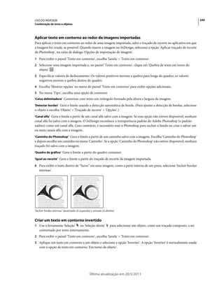 USO DO INDESIGN                                                                                                                 244
Combinação de texto e objetos




Aplicar texto em contorno ao redor de imagens importadas
Para aplicar o texto em contorno ao redor de uma imagem importada, salve o traçado de recorte no aplicativo em que
a imagem foi criada, se possível. Quando inserir a imagem no InDesign, selecione a opção 'Aplicar traçado de recorte
do Photoshop', na caixa de diálogo 'Opções de importação de imagem'.
1 Para exibir o painel 'Texto em contorno', escolha 'Janela' > 'Texto em contorno'.
2 Selecione uma imagem importada e, no painel 'Texto em contorno', clique em 'Quebra de texto em torno do
   objeto'       .
3 Especificar valores de deslocamento. Os valores positivos movem a quebra para longe do quadro; os valores
   negativos movem a quebra dentro do quadro.
4 Escolha 'Mostrar opções' no menu do painel 'Texto em contorno' para exibir opções adicionais.
5 No menu 'Tipo', escolha uma opção de contorno:
'Caixa delimitadora' Contornar com texto um retângulo formado pela altura e largura da imagem.

'Detectar bordas' Gera o limite usando a detecção automática de borda. (Para ajustar a detecção de bordas, selecione
o objeto e escolha 'Objeto' > 'Traçado de recorte' > 'Opções'.)
'Canal alfa' Gera o limite a partir de um canal alfa salvo com a imagem. Se essa opção não estiver disponível, nenhum
canal alfa foi salvo com a imagem. O InDesign reconhece a transparência padrão do Adobe Photoshop (o padrão
xadrez) como um canal alfa. Caso contrário, é necessário usar o Photoshop para excluir o fundo ou criar e salvar um
ou mais canais alfa com a imagem.
'Caminho do Photoshop' Gera o limite a partir de um caminho salvo com a imagem. Escolha 'Caminho do Photoshop'
e depois escolha um caminho no menu 'Caminho'. Se a opção 'Caminho do Photoshop' não estiver disponível, nenhum
traçado foi salvo com a imagem.
'Quadro de gráfico' Gera o limite a partir do quadro container.

'Igual ao recorte' Gera o limite a partir do traçado de recorte da imagem importada.

6 Para exibir o texto dentro de “furos” em uma imagem, como a parte interna de um pneu, selecione 'Incluir bordas
   internas'.




'Incluir bordas internas' desativado (à esquerda) e ativado (à direita)


Criar um texto em contorno invertido
1 Use a ferramenta 'Seleção'   ou 'Seleção direta'                 para selecionar um objeto, como um traçado composto, a ser
   contornado por texto internamente.
2 Para exibir o painel 'Texto em contorno', escolha 'Janela' > 'Texto em contorno'.
3 Aplique um texto em contorno a um objeto e selecione a opção 'Inverter'. A opção 'Inverter' é normalmente usada
   com a opção de texto em contorno 'Em torno de objeto'.




                                                Última atualização em 20/5/2011
 
