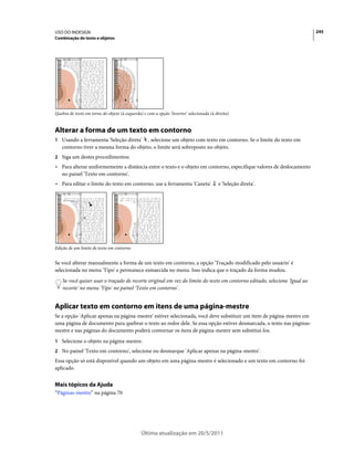 USO DO INDESIGN                                                                                                            245
Combinação de texto e objetos




Quebra de texto em torno do objeto (à esquerda) e com a opção 'Inverter' selecionada (à direita)


Alterar a forma de um texto em contorno
1 Usando a ferramenta 'Seleção direta'  , selecione um objeto com texto em contorno. Se o limite do texto em
   contorno tiver a mesma forma do objeto, o limite será sobreposto no objeto.
2 Siga um destes procedimentos:
• Para alterar uniformemente a distância entre o texto e o objeto em contorno, especifique valores de deslocamento
  no painel 'Texto em contorno'.
• Para editar o limite do texto em contorno, use a ferramenta 'Caneta'                    e 'Seleção direta'.




Edição de um limite de texto em contorno


Se você alterar manualmente a forma de um texto em contorno, a opção 'Traçado modificado pelo usuário' é
selecionada no menu 'Tipo' e permanece esmaecida no menu. Isso indica que o traçado da forma mudou.
    Se você quiser usar o traçado de recorte original em vez do limite do texto em contorno editado, selecione 'Igual ao
    recorte' no menu 'Tipo' no painel 'Texto em contorno'.


Aplicar texto em contorno em itens de uma página-mestre
Se a opção 'Aplicar apenas na página-mestre' estiver selecionada, você deve substituir um item de página-mestre em
uma página de documento para quebrar o texto ao redor dele. Se essa opção estiver desmarcada, o texto nas páginas-
mestre e nas páginas do documento poderá contornar os itens de página-mestre sem substituí-los.
1 Selecione o objeto na página-mestre.
2 No painel 'Texto em contorno', selecione ou desmarque 'Aplicar apenas na página-mestre'.
Essa opção só está disponível quando um objeto em uma página-mestre é selecionado e um texto em contorno foi
aplicado.


Mais tópicos da Ajuda
“Páginas-mestre” na página 70




                                               Última atualização em 20/5/2011
 