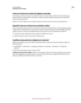 USO DO INDESIGN                                                                                                      246
Combinação de texto e objetos




Texto em contorno ao redor de objetos ancorados
Se você aplicar um texto em contorno a um objeto ancorado, o contorno afetará as linhas de texto da matéria que
estiverem após o marcador de âncora. Entretanto, o contorno não afeta a linha de texto que inclui o marcador de
âncora ou as linhas antes dele.
Quando você cola um objeto como um objeto incorporado, os limites do texto em contorno são preservados.


Suprimir texto em contorno em camadas ocultas
Ao ser ocultada uma camada que contém um objeto em contorno, os quadros de texto em outras camadas contornam
o objeto, exceto se 'Suprimir texto em contorno em camadas ocultas' for selecionado na caixa de diálogo 'Opções de
camadas'. Nesse caso, ocultar uma camada pode fazer com que o texto em outras camadas seja recomposto.
1 No painel 'Camadas', clique duas vezes na camada com o objeto em contorno.
2 Selecione 'Suprimir texto em contorno em camadas ocultas'.


'Justificar texto próximo a objetos em contorno'
Quando você especifica como o texto deve ser justificado próximo a objetos em contorno, a alteração se aplica ao
documento inteiro.
1 Escolha 'Editar' > 'Preferências' > 'Composição' (Windows) ou 'InDesign' > 'Preferências' > 'Composição'
   (Mac OS).
2 Selecione uma das opções a seguir e clique em 'OK':
'Justificar texto próximo de um objeto' Justifica o texto próximo a objetos em contorno que separam uma coluna de
texto. Essa configuração só tem efeito quando o texto em contorno interrompe completamente linhas de texto de
modo que cada linha seja dividida em duas ou mais partes.




                                      Última atualização em 20/5/2011
 