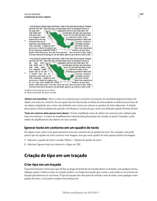 USO DO INDESIGN                                                                                                           247
Combinação de texto e objetos




A




B




'Justificar texto próximo de um objeto'
A. Opção desativada B. Opção ativada


'Alinhar com entrelinha' Move o texto em contorno para o próximo incremento de entrelinha disponível abaixo do
objeto com texto em contorno. Se essa opção não for selecionada, as linhas de texto poderão se deslocar para baixo de
um objeto, impedindo que o texto seja alinhado com o texto nas colunas ou quadros de texto adjacentes. A seleção
dessa opção é útil principalmente quando você deseja ter certeza de que o texto será alinhado à grade da linha de base.
'Texto em contorno afeta apenas texto abaixo' O texto empilhado acima do objeto em contorno não é afetado pelo
texto em contorno. A ordem de empilhamento é determinada pela posição da camada no painel 'Camadas' e pela
ordem de empilhamento dos objetos em uma camada.


Ignorar texto em contorno em um quadro de texto
Em alguns casos, talvez você queira desativar texto em contorno de um quadro de texto. Por exemplo, você pode
querer que um quadro de texto contorne uma imagem, mas que outro quadro de texto apareça dentro da imagem.
1 Selecione o quadro de texto e escolha 'Objeto' > 'Opções do quadro de texto'.
2 Selecione 'Ignorar texto em contorno' e clique em 'OK'.




Criação de tipo em um traçado
Criar tipo em um traçado
É possível formatar o texto para que ele flua ao longo da borda de um traçado aberto ou fechado, com qualquer forma.
Aplique opções e efeitos ao tipo no traçado: deslize-o ao longo do traçado, gire-o para o outro lado ou use a forma do
traçado para distorcer os caracteres. O tipo de traçado tem uma porta de entrada e uma de saída, como qualquer outro
quadro de texto, e você pode encadear texto de/para ele.




                                          Última atualização em 20/5/2011
 