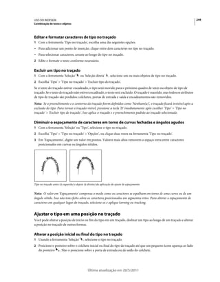 USO DO INDESIGN                                                                                                            249
Combinação de texto e objetos




Editar e formatar caracteres de tipo no traçado
1 Com a ferramenta 'Tipo no traçado', escolha uma das seguintes opções:
• Para adicionar um ponto de inserção, clique entre dois caracteres no tipo no traçado.
• Para selecionar caracteres, arraste ao longo do tipo no traçado.
2 Edite e formate o texto conforme necessário.


Excluir um tipo no traçado
1 Com a ferramenta 'Seleção'            ou 'Seleção direta'      , selecione um ou mais objetos de tipo no traçado.
2 Escolha 'Tipo' > 'Tipo no traçado' > 'Excluir tipo do traçado'.
Se o texto do traçado estiver encadeado, o tipo será movido para o próximo quadro de texto ou objeto de tipo de
traçado. Se o texto do traçado não estiver encadeado, o texto será excluído. O traçado é mantido, mas todos os atributos
de tipo de traçado são perdidos: colchetes, portas de entrada e saída e encadeamentos são removidos.
Nota: Se o preenchimento e o contorno do traçado forem definidos como 'Nenhum(a)', o traçado ficará invisível após a
exclusão do tipo. Para tornar o traçado visível, pressione a tecla 'D' imediatamente após escolher 'Tipo' > 'Tipo no
traçado' > 'Excluir tipo do traçado'. Isso aplica o traçado e o preenchimento padrão ao traçado selecionado.

Diminuir o espaçamento de caracteres em torno de curvas fechadas e ângulos agudos
1 Com a ferramenta 'Seleção' ou 'Tipo', selecione o tipo no traçado.
2 Escolha 'Tipo' > 'Tipo no traçado' > 'Opções', ou clique duas vezes na ferramenta 'Tipo no traçado'.
3 Em 'Espaçamento', digite um valor em pontos. Valores mais altos removem o espaço extra entre caracteres
   posicionados em curvas ou ângulos nítidos.




Tipo no traçado antes (à esquerda) e depois (à direita) da aplicação do ajuste de espaçamento


Nota: O valor em 'Espaçamento' compensa o modo como os caracteres se espalham em torno de uma curva ou de um
ângulo nítido. Isso não tem efeito sobre os caracteres posicionados em segmentos retos. Para alterar o espaçamento de
caracteres em qualquer lugar do traçado, selecione-os e aplique kerning ou tracking.


Ajustar o tipo em uma posição no traçado
Você pode alterar a posição de início ou fim do tipo em um traçado, deslizar um tipo ao longo de um traçado e alterar
a posição no traçado de outras formas.

Alterar a posição inicial ou final do tipo no traçado
1 Usando a ferramenta 'Seleção'            , selecione o tipo no traçado.
2 Posicione o ponteiro sobre o colchete inicial ou final do tipo de traçado até que um pequeno ícone apareça ao lado
   do ponteiro        . Não o posicione sobre a porta de entrada ou de saída do colchete.




                                               Última atualização em 20/5/2011
 
