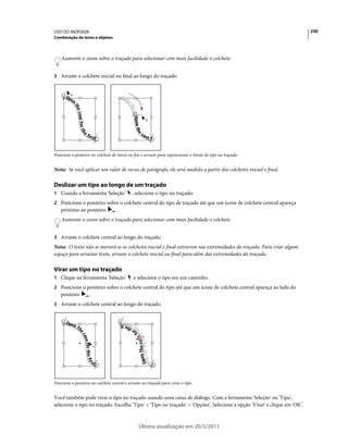 USO DO INDESIGN                                                                                                           250
Combinação de texto e objetos



    Aumente o zoom sobre o traçado para selecionar com mais facilidade o colchete.


3 Arraste o colchete inicial ou final ao longo do traçado.




Posicione o ponteiro no colchete de início ou fim e arraste para reposicionar o limite do tipo no traçado.


Nota: Se você aplicar um valor de recuo de parágrafo, ele será medido a partir dos colchetes inicial e final.

Deslizar um tipo ao longo de um traçado
1 Usando a ferramenta 'Seleção'             , selecione o tipo no traçado.
2 Posicione o ponteiro sobre o colchete central do tipo de traçado até que um ícone de colchete central apareça
   próximo ao ponteiro             .
    Aumente o zoom sobre o traçado para selecionar com mais facilidade o colchete.


3 Arraste o colchete central ao longo do traçado.
Nota: O texto não se moverá se os colchetes inicial e final estiverem nas extremidades do traçado. Para criar algum
espaço para arrastar texto, arraste o colchete inicial ou final para além das extremidades do traçado.

Virar um tipo no traçado
1 Clique na ferramenta 'Seleção'             e selecione o tipo em um caminho.
2 Posicione o ponteiro sobre o colchete central do tipo até que um ícone de colchete central apareça ao lado do
   ponteiro         .
3 Arraste o colchete central ao longo do traçado.




Posicione o ponteiro no colchete central e arraste no traçado para virar o tipo.


Você também pode virar o tipo no traçado usando uma caixa de diálogo. Com a ferramenta 'Seleção' ou 'Tipo',
selecione o tipo no traçado. Escolha 'Tipo' > 'Tipo no traçado' > 'Opções'. Selecione a opção 'Virar' e clique em 'OK'.



                                                Última atualização em 20/5/2011
 