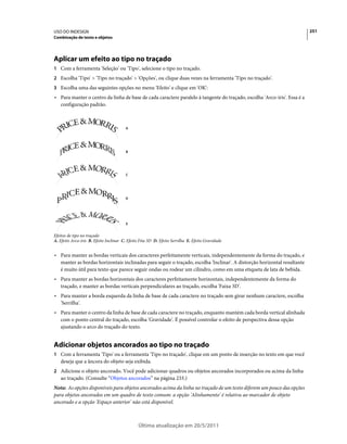 USO DO INDESIGN                                                                                                           251
Combinação de texto e objetos




Aplicar um efeito ao tipo no traçado
1 Com a ferramenta 'Seleção' ou 'Tipo', selecione o tipo no traçado.
2 Escolha 'Tipo' > 'Tipo no traçado' > 'Opções', ou clique duas vezes na ferramenta 'Tipo no traçado'.
3 Escolha uma das seguintes opções no menu 'Efeito' e clique em 'OK':
• Para manter o centro da linha de base de cada caractere paralelo à tangente do traçado, escolha 'Arco-íris'. Essa é a
  configuração padrão.



                                        A




                                        B




                                        C




                                        D




                                        E


Efeitos de tipo no traçado
A. Efeito Arco-íris B. Efeito Inclinar C. Efeito Fita 3D D. Efeito Serrilha E. Efeito Gravidade


• Para manter as bordas verticais dos caracteres perfeitamente verticais, independentemente da forma do traçado, e
  manter as bordas horizontais inclinadas para seguir o traçado, escolha 'Inclinar'. A distorção horizontal resultante
  é muito útil para texto que parece seguir ondas ou rodear um cilindro, como em uma etiqueta de lata de bebida.
• Para manter as bordas horizontais dos caracteres perfeitamente horizontais, independentemente da forma do
  traçado, e manter as bordas verticais perpendiculares ao traçado, escolha 'Faixa 3D'.
• Para manter a borda esquerda da linha de base de cada caractere no traçado sem girar nenhum caractere, escolha
  'Serrilha'.
• Para manter o centro da linha de base de cada caractere no traçado, enquanto mantém cada borda vertical alinhada
  com o ponto central do traçado, escolha 'Gravidade'. É possível controlar o efeito de perspectiva dessa opção
  ajustando o arco do traçado do texto.


Adicionar objetos ancorados ao tipo no traçado
1 Com a ferramenta 'Tipo' ou a ferramenta 'Tipo no traçado', clique em um ponto de inserção no texto em que você
   deseja que a âncora do objeto seja exibida.
2 Adicione o objeto ancorado. Você pode adicionar quadros ou objetos ancorados incorporados ou acima da linha
   ao traçado. (Consulte “Objetos ancorados” na página 233.)
Nota: As opções disponíveis para objetos ancorados acima da linha no traçado de um texto diferem um pouco das opções
para objetos ancorados em um quadro de texto comum: a opção 'Alinhamento' é relativa ao marcador de objeto
ancorado e a opção 'Espaço anterior' não está disponível.



                                               Última atualização em 20/5/2011
 