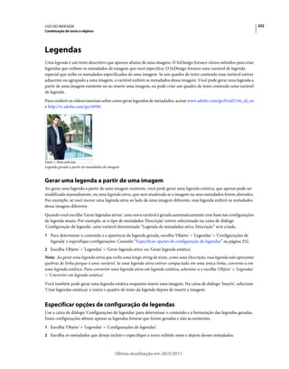 USO DO INDESIGN                                                                                                           252
Combinação de texto e objetos




Legendas
Uma legenda é um texto descritivo que aparece abaixo de uma imagem. O InDesign fornece vários métodos para criar
legendas que exibem os metadados de imagem que você especifica. O InDesign fornece uma variável de legenda
especial que exibe os metadados especificados de uma imagem. Se um quadro de texto contendo essa variável estiver
adjacente ou agrupado a uma imagem, a variável exibirá os metadados dessa imagem. Você pode gerar uma legenda a
partir de uma imagem existente ou ao inserir uma imagem, ou pode criar um quadro de texto contendo uma variável
de legenda.
Para conferir os vídeos tutoriais sobre como gerar legendas de metadados, acesse www.adobe.com/go/lrvid5156_id_en
e http://tv.adobe.com/go/4958/.




Legenda gerada a partir de metadados da imagem


Gerar uma legenda a partir de uma imagem
Ao gerar uma legenda a partir de uma imagem existente, você pode gerar uma legenda estática, que apenas pode ser
modificada manualmente, ou uma legenda ativa, que será atualizada se a imagem ou seus metadados forem alterados.
Por exemplo, se você mover uma legenda ativa ao lado de uma imagem diferente, essa legenda exibirá os metadados
dessa imagem diferente.
Quando você escolhe 'Gerar legendas ativas', uma nova variável é gerada automaticamente com base nas configurações
de legenda atuais. Por exemplo, se o tipo de metadados 'Descrição' estiver selecionado na caixa de diálogo
'Configuração de legenda', uma variável denominada “Legenda de metadados ativa: Descrição” será criada.
1 Para determinar o conteúdo e a aparência da legenda gerada, escolha 'Objeto' > 'Legendas' > 'Configurações de
   legenda' e especifique configurações. Consulte “Especificar opções de configuração de legendas” na página 252.
2 Escolha 'Objeto' > 'Legendas' > 'Gerar legenda ativa' ou 'Gerar legenda estática'.
Nota: Ao gerar uma legenda ativa que exibe uma longa string de texto, como uma Descrição, essa legenda não apresenta
quebras de linha porque é uma variável. Se uma legenda ativa estiver compactada em uma única linha, converta-a em
uma legenda estática. Para converter uma legenda ativa em legenda estática, selecione-a e escolha 'Objeto' > 'Legendas'
> 'Converter em legenda estática'.
Você também pode gerar uma legenda estática enquanto insere uma imagem. Na caixa de diálogo 'Inserir', selecione
'Criar legendas estáticas' e insira o quadro de texto da legenda depois de inserir a imagem.


Especificar opções de configuração de legendas
Use a caixa de diálogo 'Configurações de legendas' para determinar o conteúdo e a formatação das legendas geradas.
Essas configurações afetam apenas as legendas futuras que forem geradas e não as existentes.
1 Escolha 'Objeto' > 'Legendas' > 'Configurações de legendas'.
2 Escolha os metadados que deseja incluir e especifique o texto exibido antes e depois desses metadados.



                                           Última atualização em 20/5/2011
 