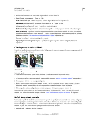 USO DO INDESIGN                                                                                                            253
Combinação de texto e objetos



3 Para incluir várias linhas de metadados, clique no ícone de sinal de adição.
4 Especifique as opções a seguir e clique em 'OK'.
   Texto antes / Texto após O texto que aparece antes ou depois dos metadados especificados.

   Metadados Escolha a opção de metadados, como 'Descrição' ou 'Cidade', na lista.

   Alinhamento Especifique onde inserir a legenda em relação à imagem.

   Deslocamento Especifique a distância entre o texto da legenda e a borda do quadro de texto ao lado da imagem.

   Estilo de parágrafo Especifique um estilo de parágrafo a ser aplicado ao texto da legenda. Se quiser que a legenda
   inclua numeração automática, como “Figura 1”, “Figura 2” e assim por diante, inclua essa numeração no estilo do
   parágrafo. Consulte “Criar legendas corridas para figuras e tabelas” na página 300.
   Camada Especifique à qual camada a legenda pertence.

   Agrupar legenda com imagem Indique se o quadro da imagem e o quadro de texto da legenda devem ser
   agrupados.


Criar legendas usando variáveis
Quando um quadro de texto contendo uma variável de legenda está adjacente ou agrupado a uma imagem, a variável
exibe os metadados dessa imagem.




            A                             B
Variáveis de legenda
A. Quadro de texto com variável de legenda distante da imagem B. Quadro de texto movido para perto da imagem


1 Se necessário, defina a variável de legenda que deseja usar. Consulte “Definir variáveis de legenda” na página 253.
2 Crie o quadro de texto a ser usado para a legenda.
3 Com o ponto de inserção no quadro de texto, escolha 'Tipo' > 'Variáveis de texto' > 'Inserir variável' e escolha a
   variável de legenda que você deseja incluir. Insira quantas variáveis de legenda forem necessárias.
4 Mova o quadro de texto da legenda para perto de um quadro de imagem ou agrupe-os entre si.
Se a variável de legenda estiver em branco, edite os metadados da imagem e use o painel 'Vínculos' para atualizar a
imagem. Para editar metadados de imagem, consulte “Editar metadados em arquivos de imagem” na página 113.


Definir variáveis de legenda
Variáveis de legenda são atualizadas automaticamente quando um quadro de texto contendo uma variável de legenda
é movido para perto de uma imagem. Por padrão, os metadados de Nome são usados para o tipo de variável quando
você escolhe 'Tipo' > 'Variáveis de texto' > 'Inserir variável' > 'Nome da imagem'. Você pode editar a variável 'Nome da
imagem' ou pode criar novas variáveis que especificam metadados de imagens.
1 Escolha 'Tipo' > 'Variáveis de texto' > 'Definir'.



                                              Última atualização em 20/5/2011
 