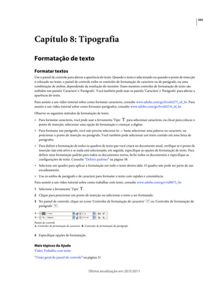 255




Capítulo 8: Tipografia

Formatação de texto
Formatar textos
Use o painel de controle para alterar a aparência do texto. Quando o texto é selecionado ou quando o ponto de inserção
é colocado no texto, o painel de controle exibe os controles de formatação de caractere ou de parágrafo, ou uma
combinação de ambos, dependendo da resolução do monitor. Esses mesmos controles de formatação de texto são
exibidos nos painéis 'Caractere' e 'Parágrafo'. Você também pode usar os painéis 'Caractere' e 'Parágrafo' para alterar a
aparência do texto.
Para assistir a um vídeo tutorial sobre como formatar caracteres, consulte www.adobe.com/go/lrvid4275_id_br. Para
assistir a um vídeo tutorial sobre como formatar parágrafos, consulte www.adobe.com/go/lrvid4276_id_br.
Observe os seguintes métodos de formatação de texto:
• Para formatar caracteres, você pode usar a ferramenta 'Tipo' para selecionar caracteres, ou clicar para colocar o
  ponto de inserção, selecionar uma opção de formatação e começar a digitar.
• Para formatar um parágrafo, você não precisa selecioná-lo — basta selecionar uma palavra ou caractere, ou
  posicionar o ponto de inserção no parágrafo. Você também pode selecionar um texto contido em uma faixa de
  parágrafos.
• Para definir a formatação de todos os quadros de texto que você criará no documento atual, verifique se o ponto de
  inserção não está ativo e se nada está selecionado; em seguida, especifique as opções de formatação de texto. Para
  definir uma formatação padrão para todos os documentos novos, feche todos os documentos e especifique as
  configurações de texto. Consulte “Definir padrões” na página 38.
• Selecione um quadro para aplicar a formatação em todo o texto dentro dele. O quadro não pode ser parte de um
  encadeamento.
• Use os estilos de parágrafo e de caractere para formatar o texto com rapidez e consistência.
Para assistir a um vídeo tutorial sobre como trabalhar com texto, consulte www.adobe.com/go/vid0075_br.
1 Selecione a ferramenta 'Tipo'          .
2 Clique para posicionar um ponto de inserção ou selecionar o texto a ser formatado.
3 No painel de controle, clique no ícone 'Controles de formatação de caractere'        ou 'Controles de formatação de
    parágrafo'     .

A
B

Painel de controle
A. Controles de formatação de caractere B. Controles de formatação de parágrafo


4 Especifique opções de formatação.


Mais tópicos da Ajuda
Vídeo Trabalho com texto
“Visão geral do painel de controle” na página 21



                                             Última atualização em 20/5/2011
 