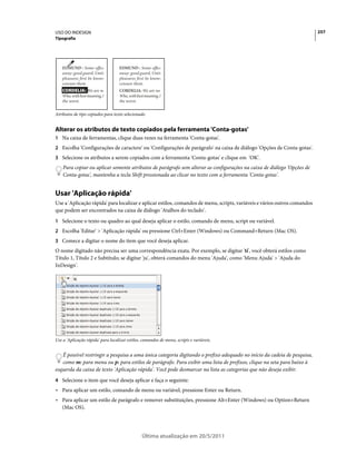 USO DO INDESIGN                                                                                                            257
Tipografia




   EDMUND : Some office            EDMUND : Some office
   away: good guard, Until         away: good guard, Until
   pleasures first be known        pleasures first be known
   censure them.                   censure them.
   CORDELIA: We are no             CORDELIA: We are not
   Who, with best meaning, h       Who, with best meaning, h
   the worst.                      the worst.


Atributos de tipo copiados para texto selecionado


Alterar os atributos de texto copiados pela ferramenta 'Conta-gotas'
1 Na caixa de ferramentas, clique duas vezes na ferramenta 'Conta-gotas'.
2 Escolha 'Configurações de caractere' ou 'Configurações de parágrafo' na caixa de diálogo 'Opções de Conta-gotas'.
3 Selecione os atributos a serem copiados com a ferramenta 'Conta-gotas' e clique em 'OK'.
    Para copiar ou aplicar somente atributos de parágrafo sem alterar as configurações na caixa de diálogo 'Opções de
    Conta-gotas', mantenha a tecla Shift pressionada ao clicar no texto com a ferramenta 'Conta-gotas'.


Usar 'Aplicação rápida'
Use a 'Aplicação rápida' para localizar e aplicar estilos, comandos de menu, scripts, variáveis e vários outros comandos
que podem ser encontrados na caixa de diálogo 'Atalhos do teclado'.
1 Selecione o texto ou quadro ao qual deseja aplicar o estilo, comando de menu, script ou variável.
2 Escolha 'Editar' > 'Aplicação rápida' ou pressione Ctrl+Enter (Windows) ou Command+Return (Mac OS).
3 Comece a digitar o nome do item que você deseja aplicar.
O nome digitado não precisa ser uma correspondência exata. Por exemplo, se digitar 'tí', você obterá estilos como
Título 1, Título 2 e Subtítulo; se digitar 'ju', obterá comandos do menu 'Ajuda', como 'Menu Ajuda' > 'Ajuda do
InDesign'.




Use a 'Aplicação rápida' para localizar estilos, comandos de menu, scripts e variáveis.


   É possível restringir a pesquisa a uma única categoria digitando o prefixo adequado no início da cadeia de pesquisa,
   como m: para menu ou p: para estilos de parágrafo. Para exibir uma lista de prefixos, clique na seta para baixo à
esquerda da caixa de texto 'Aplicação rápida'. Você pode desmarcar na lista as categorias que não deseja exibir.
4 Selecione o item que você deseja aplicar e faça o seguinte:
• Para aplicar um estilo, comando de menu ou variável, pressione Enter ou Return.
• Para aplicar um estilo de parágrafo e remover substituições, pressione Alt+Enter (Windows) ou Option+Return
  (Mac OS).




                                                Última atualização em 20/5/2011
 