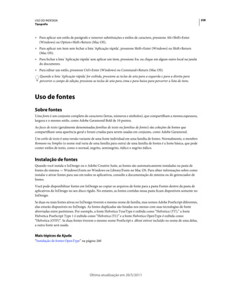 USO DO INDESIGN                                                                                                        258
Tipografia



• Para aplicar um estilo de parágrafo e remover substituições e estilos de caractere, pressione Alt+Shift+Enter
  (Windows) ou Option+Shift+Return (Mac OS).
• Para aplicar um item sem fechar a lista 'Aplicação rápida', pressione Shift+Enter (Windows) ou Shift+Return
  (Mac OS).
• Para fechar a lista 'Aplicação rápida' sem aplicar um item, pressione Esc ou clique em algum outro local na janela
  do documento.
• Para editar um estilo, pressione Ctrl+Enter (Windows) ou Command+Return (Mac OS).
   Quando a lista 'Aplicação rápida' for exibida, pressione as teclas de seta para a esquerda e para a direita para
   percorrer o campo de edição; pressione as teclas de seta para cima e para baixo para percorrer a lista de itens.



Uso de fontes
Sobre fontes
Uma fonte é um conjunto completo de caracteres (letras, números e símbolos), que compartilham a mesma espessura,
largura e o mesmo estilo, como Adobe Garamond Bold de 10 pontos.
As faces de texto (geralmente denominadas famílias de texto ou famílias de fontes) são coleções de fontes que
compartilham uma aparência geral e foram criadas para serem usadas em conjunto, como Adobe Garamond.
Um estilo de texto é uma versão variante de uma fonte individual em uma família de fontes. Normalmente, o membro
Romano ou Simples (o nome real varia de uma família para outra) de uma família de fontes é a fonte básica, que pode
conter estilos de texto, como o normal, negrito, seminegrito, itálico e negrito itálico.


Instalação de fontes
Quando você instala o InDesign ou o Adobe Creative Suite, as fontes são automaticamente instaladas na pasta de
fontes do sistema — WindowsFonts no Windows ou Library/Fonts no Mac OS. Para obter informações sobre como
instalar e ativar fontes para uso em todos os aplicativos, consulte a documentação do sistema ou do gerenciador de
fontes.
Você pode disponibilizar fontes em InDesign ao copiar os arquivos de fonte para a pasta Fontes dentro da pasta de
aplicativos do InDesign no seu disco rígido. No entanto, as fontes contidas nessa pasta ficam disponíveis somente no
InDesign.
Se duas ou mais fontes ativas no InDesign tiverem o mesmo nome de família, mas nomes Adobe PostScript diferentes,
elas estarão disponíveis no InDesign. As fontes duplicadas são listadas nos menus com suas tecnologias de fonte
abreviadas entre parênteses. Por exemplo, a fonte Helvetica TrueType é exibida como “Helvetica (TT),” a fonte
Helvetica PostScript Type 1 é exibida como “Helvetica (T1)” e a fonte Helvetica OpenType é exibida como
“Helvetica (OTF)”. Se duas fontes tiverem o mesmo nome PostScript e .dfont estiver incluído no nome de uma delas,
a outra fonte será usada.


Mais tópicos da Ajuda
“Instalação de fontes OpenType” na página 260




                                        Última atualização em 20/5/2011
 