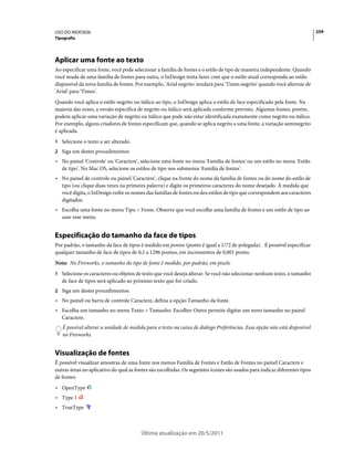 USO DO INDESIGN                                                                                                             259
Tipografia




Aplicar uma fonte ao texto
Ao especificar uma fonte, você pode selecionar a família de fontes e o estilo de tipo de maneira independente. Quando
você muda de uma família de fontes para outra, o InDesign tenta fazer com que o estilo atual corresponda ao estilo
disponível da nova família de fontes. Por exemplo, 'Arial negrito' mudará para 'Times negrito' quando você alternar de
'Arial' para 'Times'.
Quando você aplica o estilo negrito ou itálico ao tipo, o InDesign aplica o estilo de face especificado pela fonte. Na
maioria das vezes, a versão específica de negrito ou itálico será aplicada conforme previsto. Algumas fontes, porém,
podem aplicar uma variação de negrito ou itálico que pode não estar identificada exatamente como negrito ou itálico.
Por exemplo, alguns criadores de fontes especificam que, quando se aplica negrito a uma fonte, a variação seminegrito
é aplicada.
1 Selecione o texto a ser alterado.
2 Siga um destes procedimentos:
• No painel 'Controle' ou 'Caractere', selecione uma fonte no menu 'Família de fontes' ou um estilo no menu 'Estilo
  de tipo'. No Mac OS, selecione os estilos de tipo nos submenus 'Família de fontes'.
• No painel de controle ou painel 'Caractere', clique na frente do nome da família de fontes ou do nome do estilo de
  tipo (ou clique duas vezes na primeira palavra) e digite os primeiros caracteres do nome desejado. À medida que
  você digita, o InDesign exibe os nomes das famílias de fontes ou dos estilos de tipo que correspondem aos caracteres
  digitados.
• Escolha uma fonte no menu Tipo > Fonte. Observe que você escolhe uma família de fontes e um estilo de tipo ao
  usar esse menu.


Especificação do tamanho da face de tipos
Por padrão, o tamanho da face de tipos é medido em pontos (ponto é igual a 1/72 de polegada). É possível especificar
qualquer tamanho de face de tipos de 0,1 a 1296 pontos, em incrementos de 0,001 ponto.
Nota: No Fireworks, o tamanho do tipo de fonte é medido, por padrão, em pixels.
1 Selecione os caracteres ou objetos de texto que você deseja alterar. Se você não selecionar nenhum texto, o tamanho
   de face de tipos será aplicado ao próximo texto que for criado.
2 Siga um destes procedimentos:
• No painel ou barra de controle Caractere, defina a opção Tamanho da fonte.
• Escolha um tamanho no menu Texto > Tamanho. Escolher Outro permite digitar um novo tamanho no painel
  Caractere.
   É possível alterar a unidade de medida para o texto na caixa de diálogo Preferências. Essa opção não está disponível
   no Fireworks.


Visualização de fontes
É possível visualizar amostras de uma fonte nos menus Família de Fontes e Estilo de Fontes no painel Caractere e
outras áreas no aplicativo do qual as fontes são escolhidas. Os seguintes ícones são usados para indicar diferentes tipos
de fontes:
• OpenType
• Type 1
• TrueType



                                        Última atualização em 20/5/2011
 