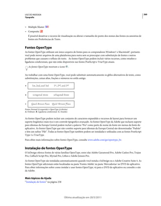 USO DO INDESIGN                                                                                                        260
Tipografia



• Multiple Master
• Composite
    É possível desativar o recurso de visualização ou alterar o tamanho do ponto dos nomes das fontes ou amostras de
    fontes em Preferências de Texto.


Fontes OpenType
As fontes OpenType utilizam um único arquivo de fontes para os computadores Windows® e Macintosh®, portanto
você pode mover arquivos de uma plataforma para outra sem se preocupar com substituição de fontes e outros
problemas que causam o refluxo do texto. As fontes OpenType podem incluir vários recursos, como swashes e
ligaduras condicionais, que não estão disponíveis nas fontes PostScript e TrueType atuais.
    As fontes OpenType mostram o ícone              .


Ao trabalhar com uma fonte OpenType, você pode substituir automaticamente os glifos alternativos do texto, como
substituições, caixas altas, frações e números no estilo antigo.

A




B




C


Fontes Normal (à esquerda) e OpenType (à direita)
A. Ordinais B. Ligaduras condicionais C. Swashes


As fontes OpenType podem incluir um conjunto de caracteres expandido e recursos de layout para fornecer um
suporte lingüístico mais rico e um controle tipográfico avançado. As fontes OpenType da Adobe que incluem suporte
para idiomas da Europa Central podem incluir a palavra "Pro" como parte do nome da fonte em menus da fonte do
aplicativo. As fontes OpenType que não contêm suporte para idiomas da Europa Central são denominadas "Padrão"
e têm um sufixo "Pdr". Todas as fontes OpenType também podem ser instaladas e utilizadas com as fontes PostScript
Type 1 e TrueType.
Para obter mais informações sobre fontes OpenType, consulte www.adobe.com/go/opentype_br.


Instalação de fontes OpenType
O InDesign oferece fontes de várias famílias OpenType, entre elas Adobe Garamond Pro, Adobe Caslon Pro, Trajan
Pro, Caflisch Script Pro, Myriad Pro, Lithos e Adobe Jenson Pro.
As fontes OpenType são instaladas automaticamente quando você instala o InDesign ou o Adobe Creative Suite 4. As
fontes OpenType adicionais estão localizadas na pasta 'Fontes Adobe' na pasta 'Mercadorias' no DVD do aplicativo.
Para obter informações sobre como instalar e usar fontes OpenType, vá para o DVD do aplicativo ou consulte o site
da Adobe.


Mais tópicos da Ajuda
“Instalação de fontes” na página 258




                                             Última atualização em 20/5/2011
 