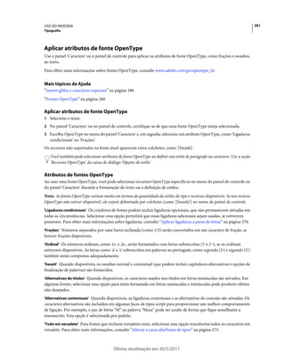 USO DO INDESIGN                                                                                                           261
Tipografia




Aplicar atributos de fonte OpenType
Use o painel 'Caractere' ou o painel de controle para aplicar os atributos de fonte OpenType, como frações e swashes,
ao texto.
Para obter mais informações sobre fontes OpenType, consulte www.adobe.com/go/opentype_br.


Mais tópicos da Ajuda
“Inserir glifos e caracteres especiais” na página 186
“Fontes OpenType” na página 260

Aplicar atributos de fonte OpenType
1 Selecione o texto.
2 No painel 'Caractere' ou no painel de controle, certifique-se de que uma fonte OpenType esteja selecionada.
3 Escolha OpenType no menu do painel 'Caractere' e, em seguida, selecione um atributo OpenType, como 'Ligaduras
   condicionais' ou 'Frações'.
Os recursos não suportados na fonte atual aparecem entre colchetes, como '[Swash]'.
   Você também pode selecionar atributos de fonte OpenType ao definir um estilo de parágrafo ou caractere. Use a seção
   'Recursos OpenType' da caixa de diálogo 'Opções de estilo'.

Atributos de fontes OpenType
Ao usar uma fonte OpenType, você pode selecionar recursos OpenType específicos no menu do painel de controle ou
do painel 'Caractere' durante a formatação do texto ou a definição de estilos.
Nota: As fontes OpenType variam muito em termos de quantidade de estilos de tipo e recursos disponíveis. Se um recurso
OpenType não estiver disponível, ele estará delimitado por colchetes (como '[Swash]') no menu do painel de controle.
'Ligaduras condicionais' Os criadores de fontes podem incluir ligaduras opcionais, que não permanecem ativadas em
todas as circunstâncias. Selecionar essa opção permitirá que essas ligaduras adicionais sejam usadas, se estiverem
presentes. Para obter mais informações sobre ligaduras, consulte “Aplicar ligaduras a pares de letras” na página 270.
'Frações' Números separados por uma barra inclinada (como 1/2) serão convertidos em um caractere de fração, se
houver frações disponíveis.
'Ordinal' Os números ordinais, como 1o. e 2o., serão formatados com letras sobrescritas (1o e 2 o), se os ordinais
estiverem disponíveis. As letras como 'a' e 'o' sobrescritos em palavras no português, como segunda (2a) e segundo (2o)
também serão compostas adequadamente.
'Swash' Quando disponíveis, os swashes normal e contextual (que podem incluir capitulares alternativas e opções de
finalização de palavras) são fornecidos.
'Alternativas de títulos' Quando disponíveis, os caracteres usados nos títulos em letras maiúsculas são ativados. Em
algumas fontes, selecionar essa opção para texto formatado em letras maiúsculas e minúsculas pode produzir efeitos
não desejados.
'Alternativas contextuais' Quando disponíveis, as ligaduras contextuais e as alternativas de conexão são ativadas. Os
caracteres alternativos são incluídos em algumas faces de tipos script para proporcionar um melhor comportamento
de ligação. Por exemplo, o par de letras “bl” na palavra “blusa” pode ser unido de forma que fique semelhante a
manuscrito. Esta opção é selecionada por padrão.
'Tudo em versalete' Para fontes que incluem versaletes reais, selecionar essa opção transforma todos os caracteres em
versalete. Para obter mais informações, consulte “Alterar a caixa alta/baixa de tipos” na página 273.



                                           Última atualização em 20/5/2011
 