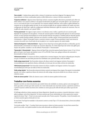 USO DO INDESIGN                                                                                                           262
Tipografia



'Zero cortado' A seleção dessa opção exibe o número 0 cortado por uma barra diagonal. Em algumas fontes
(especialmente em fontes condensadas), pode ser difícil diferenciar o número 0 da letra maiúscula O.
'Conjuntos estilísticos' Algumas fontes OpenType incluem conjuntos de glifos alternativos projetados para obter um
efeito estético. Um conjunto estilístico é um grupo de alternativas de glifos que você pode aplicar a um caractere por
vez ou a um trecho de texto. Se você selecionar um conjunto estilístico diferente, serão usados os glifos definidos no
conjunto em vez dos glifos padrão da fonte. Se um caractere de glifo de um conjunto estilístico for usado com outra
configuração de OpenType, o glifo da configuração individual substituirá o glifo do conjunto de caracteres. Para ver
os glifos de cada conjunto, use o painel 'Glifos'.
'Formas posicionais' Em alguns scripts cursivos e em idiomas como o árabe, a aparência de um caractere pode
depender de sua posição em uma palavra. A forma do caractere pode ser alterada quando aparecer no início (posição
inicial), no meio (posição intermediária) ou no fim (posição final) de uma palavra, e também pode ser alterada quando
aparecer sozinha (posição isolada). Selecione um caractere e escolha a opção 'Formas posicionais' para formatá-lo
corretamente. A opção 'Forma geral' insere o caractere comum; a opção 'Forma automática' insere uma forma do
caractere de acordo com o local onde ele está na palavra e se o caractere aparecer de modo isolado.
'Sobrescrito/Superior' e 'Subscrito/Inferior' Algumas fontes OpenType incluem glifos elevados ou rebaixados, que são
dimensionados corretamente em relação aos caracteres adjacentes. Se a fonte OpenType não incluir esses glifos para
frações não-padrão, considere o uso de atributos 'Numerador' e 'Denominador'.
"Numerador' e 'Denominador' Algumas fontes do OpenType convertem apenas frações básicas (como 1/2 ou 1/4) em
glifos de fração e não frações não-padrão (como 4/13 ou 99/100). Nesse caso, aplique atributos de numerador e
denominador às frações não-padrão.
'Alinhamento tabular' Os números de altura completa têm as mesmas larguras. Essa opção é adequada para situações
em que os números em uma linha precisam ficar alinhados com a próxima linha, como em tabelas.
'Estilo antigo proporcional' São fornecidos números de altura variável com larguras variáveis. Essa opção é
recomendada para uma aparência clássica, sofisticada, em texto que não usa todas as letras em maiúsculas.
'Alinhamento proporcional' São fornecidos números de altura completa com larguras variáveis. Essa opção é
recomendada para texto que usa todas as letras em maiúsculas.
'Estilo antigo tabular' São fornecidos números de altura variável com larguras fixas e iguais. Esta opção é recomendada
quando você utiliza a aparência clássica de números de estilo antigo, mas precisa alinhá-los em colunas, como em
relatórios anuais.
'Estilo de número padrão' Glifos de números usam o estilo de número padrão da fonte atual.


Trabalhar com fontes ausentes
Quando você abre ou insere documentos que contêm fontes não instaladas no sistema, aparece uma mensagem de
alerta que indica as fontes que estão ausentes. Se o texto selecionado usar uma fonte ausente, o painel de controle ou
o painel 'Caractere' exibirá essa fonte entre colchetes no menu pop-up de estilo de fonte para indicar que ela está
ausente.
O InDesign substitui as fontes ausentes por fontes disponíveis. Quando isso acontece, é possível selecionar o texto e
aplicar qualquer outra fonte disponível. As fontes ausentes que foram substituídas por outras aparecerão na parte
superior do menu 'Tipo' > 'Fonte' em uma seção marcada como 'Fontes ausentes'. Por padrão, o texto formatado com
as fontes ausentes aparece destacado em rosa.
Se uma fonte TrueType for instalada e o documento contiver a versão Tipo 1 (T1) da mesma fonte, a fonte será exibida
como ausente.
Você pode escolher 'Tipo' > 'Localizar fonte' para encontrar e alterar as fontes ausentes. Se uma fonte ausente fizer
parte de um estilo, você poderá atualizá-la nesse estilo alterando sua definição de estilo.


                                        Última atualização em 20/5/2011
 