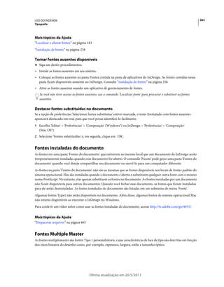 USO DO INDESIGN                                                                                                             263
Tipografia




Mais tópicos da Ajuda
“Localizar e alterar fontes” na página 183
“Instalação de fontes” na página 258

Tornar fontes ausentes disponíveis
❖ Siga um destes procedimentos:

• Instale as fontes ausentes em seu sistema.
• Coloque as fontes ausentes na pasta Fontes contida na pasta de aplicativos do InDesign. As fontes contidas nessa
  pasta ficam disponíveis somente no InDesign. Consulte “Instalação de fontes” na página 258.
• Ative as fontes ausentes usando um aplicativo de gerenciamento de fontes.
   Se você não tiver acesso às fontes ausentes, use o comando 'Localizar fonte' para procurar e substituir as fontes
   ausentes.

Destacar fontes substituídas no documento
Se a opção de preferências 'Selecionar fontes substitutas' estiver marcada, o texto formatado com fontes ausentes
aparecerá destacado em rosa para que você possa identificá-lo facilmente.
1 Escolha 'Editar' > 'Preferências' > 'Composição' (Windows®) ou InDesign > 'Preferências' > 'Composição'
   (Mac OS®).
2 Selecione 'Fontes substituídas' e, em seguida, clique em 'OK'.


Fontes instaladas do documento
As fontes em uma pasta 'Fontes do documento' que estiverem no mesmo local que um documento do InDesign serão
temporariamente instaladas quando esse documento for aberto. O comando 'Pacote' pode gerar uma pasta 'Fontes do
documento' quando você deseja compartilhar seu documento ou movê-lo para um computador diferente.
As fontes na pasta 'Fontes do documento' não são as mesmas que as fontes disponíveis nos locais de fontes padrão do
sistema operacional. Elas são instaladas quando o documento é aberto e substituem qualquer outra fonte com o mesmo
nome PostScript. No entanto, elas apenas substituem as fontes no documento. As fontes instaladas por um documento
não ficam disponíveis para outros documentos. Quando você fechar esse documento, as fontes que foram instaladas
para ele serão desinstaladas. As fontes instaladas do documento são listadas em um submenu do menu 'Fonte'.
Algumas fontes Type1 não estão disponíveis no documento. Além disso, algumas fontes do sistema operacional Mac
não estarão disponíveis ao executar o InDesign no Windows.
Para conferir um vídeo sobre como usar as fontes instaladas do documente, acesse http://tv.adobe.com/go/4955/.


Mais tópicos da Ajuda
“Empacotar arquivos” na página 665


Fontes Multiple Master
As fontes multiplemaster são fontes Tipo 1 personalizáveis, cujas características de face de tipo são descritas em função
dos eixos lineares do desenho como, por exemplo, espessura, largura, estilo e tamanho óptico.




                                        Última atualização em 20/5/2011
 