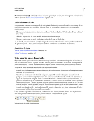 USO DO INDESIGN                                                                                                           21
Área de trabalho



Modo de apresentação       Exibe a arte como se fosse uma apresentação de slides, sem menus, painéis ou ferramentas
exibidos. Consulte “Usar o modo de apresentação” na página 570.


Uso da barra de status
A barra de status (na parte inferior esquerda de uma janela de documento) mostra informações sobre o status de um
arquivo e permite mudar para uma página diferente. Clique no menu da barra de status para executar uma das
seguintes ações:
• Mostrar o arquivo atual no sistema de arquivos escolhendo 'Revelar no Explorer' (Windows®) ou 'Revelar no Finder'
  (Mac OS®).
• Mostrar o arquivo atual no Adobe® Bridge®, escolhendo 'Revelar no Bridge'.
• Mostrar o arquivo atual no Adobe Minibridge, escolhendo Revelar no Minibridge.
    No Mac OS, você pode fazer com que a porcentagem de zoom seja exibida na barra de status, ocultando a barra de
    aplicativos (Janela > Barra de aplicativos). No Windows, não é possível ocultar a barra de aplicativos.


Mais tópicos da Ajuda
“Uso do Adobe Bridge com o InDesign” na página 106
“Adobe Version Cue” na página 107


Visão geral do painel de controle
O painel de controle (Janela > Controle) oferece acesso rápido a opções, comandos e outros painéis relacionados ao
item ou a objetos selecionados na página atual. Por padrão, o painel de controle fica encaixado na parte superior da
janela de documentos. Contudo, pode ser encaixado na parte inferior, convertido em painel flutuante ou ocultado.
As opções do painel de controle dependem do tipo de objeto selecionado.
• Quando você seleciona um quadro, são exibidas opções para redimensionar, reposicionar, inclinar e girar o quadro
  ou aplicar um estilo de objeto.
• Quando você seleciona um texto dentro de um quadro, o painel de controle exibe opções de caractere ou de
  parágrafo. Clique nos ícones de parágrafo e caractere no lado esquerdo do painel de controle para determinar se
  opções de caractere ou de parágrafo devem ser exibidas. Conforme o tamanho e a resolução do seu monitor, o
  painel de controle exibe opções adicionais. Por exemplo, se o ícone de caractere for selecionado, todas as opções de
  caractere serão exibidas, e algumas opções de parágrafo aparecerão à direita do painel de controle. Se você clicar no
  ícone de parágrafo, todas as opções de parágrafo serão exibidas, e algumas opções de caractere aparecerão à direita.
• Quando uma célula de tabela é selecionada, o painel de controle exibe opções para ajustar as dimensões de linha e
  coluna, mesclar células, alinhar texto e adicionar traçados.
Como as opções do painel de controle variam, são fornecidas mais informações sobre elas nas dicas de ferramentas
(descrições pop-up exibidas ao posicionar o ponteiro sobre um ícone ou rótulo de opção).




Painel de controle com dica de ferramenta exibida




                                              Última atualização em 20/5/2011
 