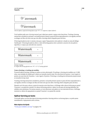 USO DO INDESIGN                                                                                                          266
Tipografia




Antes de aplicar a opção de kerning óptico ao par “W” e “a” (superior) e depois (inferior)


Você também pode usar o kerning manual, que é ideal para ajustar o espaço entre duas letras. Tracking e kerning
manual são cumulativos, portanto, você pode primeiro ajustar os pares de letras separadamente e, em seguida, estreitar
ou alargar um bloco de texto sem que isso afete o kerning relativo daqueles pares de letras.
O kerning de palavras não é a mesma coisa que a opção 'Espaçamento entre palavras', situada na caixa de diálogo
'Justificação'. O kerning de palavras altera o valor de kerning apenas entre o primeiro caractere de uma palavra
específica e o espaço que antecede esse caractere.


                                                  A




                                                  B




                                                 C


Kerning e tracking
A. Original B. Kerning aplicado entre “W” e “a” C. Tracking aplicado


Como o kerning e o tracking são medidos
É possível aplicar kerning, tracking ou ambos ao texto selecionado. O tracking e o kerning são medidos em 1/1.000
emes, uma unidade de medida que é relativa ao tamanho atual do tipo. Em uma fonte de 6 pontos, 1 eme é igual a 6
pontos; em uma fonte de 10 pontos, 1 eme é igual a 10 pontos. O kerning e o tracking são estritamente proporcionais
ao tamanho do tipo atual.
Tracking e kerning manual são cumulativos, portanto, você pode primeiro ajustar os pares de letras separadamente e,
em seguida, estreitar ou alargar um bloco de texto sem que isso afete o kerning relativo daqueles pares de letras.
Quando você clica para colocar o ponto de inserção entre duas letras, o InDesign exibe valores de kerning no painel
'Caractere' e no painel de controle. Os valores de kerning métrico e óptico (ou de pares de kerning definidos) são
exibidos entre parênteses. Da mesma maneira, se você selecionar uma palavra ou um intervalo de texto, o InDesign
mostrará os valores de espaçamento no painel 'Caractere' e no painel de controle.


Aplicar kerning ao texto
Você pode aplicar um dos dois tipos de kerning automático: kerning métrico ou kerning óptico, ou pode ajustar
manualmente o espaçamento entre as letras.


Mais tópicos da Ajuda
“Teclas para trabalhar com tipo” na página 743



                                                Última atualização em 20/5/2011
 