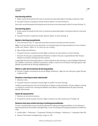 USO DO INDESIGN                                                                                                            267
Tipografia




Usar kerning métrico
1 Defina o ponto de inserção do texto entre os caracteres aos quais deseja aplicar o kerning ou selecione o texto.
2 No painel 'Caractere' ou painel de controle, selecione 'Métrico' no menu 'Kerning'          .
Para evitar o uso de informações de kerning interno de uma fonte no texto selecionado, escolha '0' no menu 'Kerning'   .

Usar kerning óptico
1 Defina o ponto de inserção de texto entre os caracteres aos quais deseja aplicar o kerning ou selecione o texto para
   kerning.
2 No painel 'Caractere' ou painel de controle, selecione 'Óptico' no menu 'Kerning'       .

Ajustar o kerning manualmente
1 Com a ferramenta 'Tipo'       , clique para posicionar um ponto de inserção entre dois caracteres.
Nota: Se um intervalo do texto estiver selecionado, você não poderá aplicar kerning manualmente ao texto (só poderá
escolher entre 'Métrico', 'Óptico' ou '0'). Nesse caso, use o tracking.
2 Siga um destes procedimentos:
• No painel 'Caractere' ou painel de controle, digite ou selecione um valor numérico no menu 'Kerning'.
• Pressione Alt+Seta para a esquerda/direita (Windows) ou Option+Seta para a esquerda/direita (Mac OS) para
  diminuir ou aumentar o kerning entre dois caracteres.
A quantidade de ajuste de kerning de palavra é a mesma indicada no valor 'Kerning', na caixa de diálogo 'Preferências'
em 'Unidades e incrementos'. Quando você pressiona o atalho e a tecla Ctrl ou Command, o kerning é igual ao valor
definido nas preferências de 'Kerning' multiplicado por 5.

Alterar o valor de incremento do kerning padrão
❖ Na seção 'Unidades e incrementos' da caixa de diálogo 'Preferências' , digite um novo valor para a opção 'Kerning'
   e clique em 'OK'.

Desativar o kerning no texto selecionado
1 Selecione o texto.
2 No painel 'Caractere' ou painel de controle, digite ou escolha '0' no menu 'Kerning'.
Também é possível pressionar Alt+Ctrl+Q (Windows) ou Option+Command+Q (Mac OS) para redefinir o kerning
e o tracking. Se você fizer isto, o kerning será definido como 'Métrico', independentemente da opção de kerning
aplicada anteriormente.

Ajuste de espaçamento
1 Selecione um intervalo de caracteres.
2 No painel de controle ou painel 'Caractere', digite ou selecione um valor numérico para 'Tracking'        .

Destacar texto que contém kerning e tracking personalizados
Às vezes, você deseja saber em que texto houve aplicação de tracking e kerning personalizado. Se você selecionar a
opção de preferências 'Personalizar tracking/kerning', o texto com tracking ou kerning personalizado será exibido em
verde.
1 Escolha 'Editar' > 'Preferências' > 'Composição' (Windows) ou InDesign > 'Preferências' > 'Composição' (Mac OS).
2 Selecione 'Personalizar tracking/kerning' e clique em 'OK'.


                                        Última atualização em 20/5/2011
 