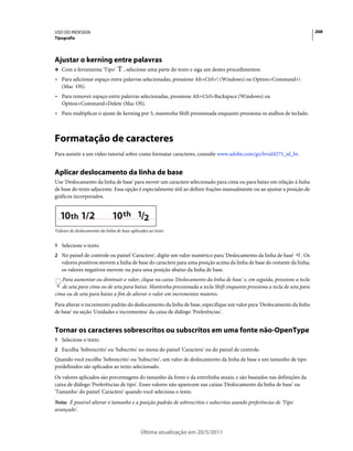 USO DO INDESIGN                                                                                                          268
Tipografia




Ajustar o kerning entre palavras
❖ Com a ferramenta 'Tipo'            , selecione uma parte do texto e siga um destes procedimentos:
• Para adicionar espaço entre palavras selecionadas, pressione Alt+Ctrl+ (Windows) ou Option+Command+
  (Mac OS).
• Para remover espaço entre palavras selecionadas, pressione Alt+Ctrl+Backspace (Windows) ou
  Option+Command+Delete (Mac OS).
• Para multiplicar o ajuste de kerning por 5, mantenha Shift pressionada enquanto pressiona os atalhos de teclado.



Formatação de caracteres
Para assistir a um vídeo tutorial sobre como formatar caracteres, consulte www.adobe.com/go/lrvid4275_id_br.


Aplicar deslocamento da linha de base
Use 'Deslocamento da linha de base' para mover um caractere selecionado para cima ou para baixo em relação à linha
de base do texto adjacente. Essa opção é especialmente útil ao definir frações manualmente ou ao ajustar a posição de
gráficos incorporados.


  10th 1/2                     10 th 1/2
Valores de deslocamento da linha de base aplicados ao texto


1 Selecione o texto.
2 No painel de controle ou painel 'Caractere', digite um valor numérico para 'Deslocamento da linha de base'     . Os
   valores positivos movem a linha de base do caractere para uma posição acima da linha de base do restante da linha;
   os valores negativos movem-na para uma posição abaixo da linha de base.
   Para aumentar ou diminuir o valor, clique na caixa 'Deslocamento da linha de base' e, em seguida, pressione a tecla
   de seta para cima ou de seta para baixo. Mantenha pressionada a tecla Shift enquanto pressiona a tecla de seta para
cima ou de seta para baixo a fim de alterar o valor em incrementos maiores.
Para alterar o incremento padrão do deslocamento da linha de base, especifique um valor para 'Deslocamento da linha
de base' na seção 'Unidades e incrementos' da caixa de diálogo 'Preferências'.


Tornar os caracteres sobrescritos ou subscritos em uma fonte não-OpenType
1 Selecione o texto.
2 Escolha 'Sobrescrito' ou 'Subscrito' no menu do painel 'Caractere' ou do painel de controle.
Quando você escolhe 'Sobrescrito' ou 'Subscrito', um valor de deslocamento da linha de base e um tamanho de tipo
predefinidos são aplicados ao texto selecionado.
Os valores aplicados são porcentagens do tamanho da fonte e da entrelinha atuais, e são baseados nas definições da
caixa de diálogo 'Preferências de tipo'. Esses valores não aparecem nas caixas 'Deslocamento da linha de base' ou
'Tamanho' do painel 'Caractere' quando você seleciona o texto.
Nota: É possível alterar o tamanho e a posição padrão de sobrescritos e subscritos usando preferências de 'Tipo
avançado'.



                                              Última atualização em 20/5/2011
 