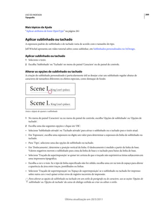 USO DO INDESIGN                                                                                                           269
Tipografia




Mais tópicos da Ajuda
“Aplicar atributos de fonte OpenType” na página 261


Aplicar sublinhado ou tachado
A espessura padrão do sublinhado e do tachado varia de acordo com o tamanho do tipo.
Jeff Witchel apresenta um vídeo tutorial sobre como sublinhar, em Sublinhados personalizados no InDesign.

Aplicar sublinhado ou tachado
1 Selecione o texto.
2 Escolha 'Sublinhado' ou 'Tachado' no menu do painel 'Caractere' ou do painel de controle.


Alterar as opções de sublinhado ou tachado
A criação do sublinhado personalizado é particularmente útil se desejar criar um sublinhado regular abaixo de
caracteres de tamanhos diferentes ou efeitos especiais, como destaque de fundo.




Antes e depois de ajustar o sublinhado


1 No menu do painel 'Caractere' ou no menu do painel de controle, escolha 'Opções de sublinhado' ou 'Opções de
   tachado'.
2 Escolha uma das seguintes opções e clique em 'OK':
• Selecione 'Sublinhado ativado' ou 'Tachado ativado' para ativar o sublinhado ou o tachado para o texto atual.
• Em 'Espessura', escolha uma espessura ou digite um valor para determinar a espessura da linha de sublinhado ou
  tachado.
• Para 'Tipo', selecione uma das opções de sublinhado ou tachado.
• Em 'Deslocamento', determine a posição vertical da linha. O deslocamento é medido a partir da linha de base.
  Valores negativos movem o sublinhado para cima da linha de base e o tachado para baixo da linha de base.
• Selecione 'Traçado de superimposição' se quiser ter certeza de que o traçado não suprimirá as tintas subjacentes em
  uma impressora tipográfica.
• Escolha a cor e o tom. Se o tipo de linha especificado não for sólido, escolha uma cor ou tom de espaço para alterar
  a aparência da área entre traços, pontilhados ou linhas.
• Selecione 'Traçado de superimposição' ou 'Espaço de superimposição' se o sublinhado ou tachado for impresso
  sobre outra cor e você quiser evitar erros de registro incorreto de impressão.
    Para alterar as opções de sublinhado ou tachado em um estilo de parágrafo ou de caractere, use as seções 'Opções de
    sublinhado' ou 'Opções de tachado' da caixa de diálogo exibida ao criar ou editar o estilo.




                                         Última atualização em 20/5/2011
 