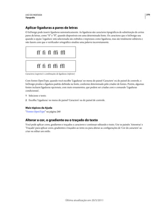 USO DO INDESIGN                                                                                                          270
Tipografia




Aplicar ligaduras a pares de letras
O InDesign pode inserir ligaduras automaticamente. As ligaduras são caracteres tipográficos de substituição de certos
pares de letras, como “fi” e “fl”, quando disponíveis em uma determinada fonte. Os caracteres que o InDesign usa
quando a opção 'Ligadura' está selecionada são exibidos e impressos como ligaduras, mas são totalmente editáveis e
não fazem com que o verificador ortográfico sinalize uma palavra incorretamente.




Caracteres (superior) e combinações de ligaduras (inferior)


Com fontes OpenType, quando você escolhe 'Ligaduras' no menu do painel 'Caractere' ou do painel de controle, o
InDesign produz a ligadura padrão definida na fonte, conforme determinado pelo criador de fontes. Porém, algumas
fontes incluem ligaduras opcionais, com mais ornamentos, que podem ser criadas com o comando 'Ligaduras
condicionais'.
1 Selecione o texto.
2 Escolha 'Ligaduras' no menu do painel 'Caractere' ou do painel de controle.


Mais tópicos da Ajuda
“Fontes OpenType” na página 260


Alterar a cor, o gradiente ou o traçado do texto
Você pode aplicar cores, gradientes e traçados a caracteres e continuar editando o texto. Use os painéis 'Amostras' e
'Traçado' para aplicar cores, gradientes e traçados ao texto ou para alterar as configurações de 'Cor do caractere' ao
criar ou editar um estilo.




                                               Última atualização em 20/5/2011
 