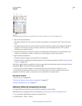 USO DO INDESIGN                                                                                                                           271
Tipografia



  A      B        C




Amostras
A. A amostra afeta o preenchimento ou o traçado B. A amostra afeta o container ou o texto C. Porcentagem do tom


1 Siga um destes procedimentos:
• Para aplicar alterações de cores a um texto contido em um quadro, use a ferramenta 'Tipo'                       para selecionar o
  texto.
• Para aplicar alterações de cores ao texto inteiro de um quadro, selecione o quadro com a ferramenta 'Seleção'                       .
  Ao aplicar cores ao texto em vez de no container, selecione o ícone 'Formatação afeta texto'   na caixa de
  ferramentas ou no painel 'Amostras'.
2 No painel 'Ferramentas' ou 'Amostras', escolha se você deseja aplicar a alteração de cor ao preenchimento ou ao
   traçado. Se você selecionar 'Traçado', a alteração de cor afetará apenas o contorno dos caracteres.
3 Siga um destes procedimentos:
• No painel 'Amostras', clique em uma amostra de cor ou gradiente.
• No painel 'Traçado', especifique uma opção de espessura ou outras opções de traçado. (Consulte “Opções do painel
  'Traçado'” na página 381.)
Além disso, é possível aplicar um gradiente ao texto ao arrastar pelo texto selecionado usando a ferramenta 'Amostra
de gradiente'     ou a ferramenta 'Difusão de gradiente'     .
   Para criar tipo invertido, modifique a cor do preenchimento do texto para branco ou '[Papel]' e a cor do
   preenchimento do quadro para uma cor escura. Você também pode criar um tipo invertido usando um fio de
parágrafo atrás do texto; contudo, se o fio for preto, será necessário alterar o tipo para branco.


Mais tópicos da Ajuda
“Aplicação de cores” na página 497
“Adicionar fios (linhas) acima ou abaixo de parágrafos” na página 277
“Aplicação de gradientes a texto” na página 517


Adicionar efeitos de transparência ao texto
Use o painel Efeitos para adicionar ao texto efeitos de transparência, como sombras.
Mike Rankin fornece exemplos de efeitos de transparência, em Colírio para os olhos no InDesign, parte I.
1 Use a ferramenta 'Seleção'         para selecionar o quadro de texto.
2 Escolha 'Objeto' > 'Efeitos' > [efeito].



                                             Última atualização em 20/5/2011
 