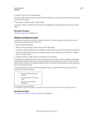 USO DO INDESIGN                                                                                                                    272
Tipografia



3 Escolha 'Texto' no menu 'Configurações de'.
Você pode escolher 'Objeto' para que os efeitos escolhidos se apliquem ao traçado e ao preenchimento do quadro, bem
como ao texto dentro dele.
4 Especifique os atributos de efeito e clique em 'OK'.
Se você quiser alterar o modo de mistura do texto ou as configurações de opacidade, faça essas alterações no painel
'Efeitos'.


Mais tópicos da Ajuda
“Efeitos de transparência” na página 475


Atribuir um idioma ao texto
A atribuição de um idioma ao texto determina qual dicionário de verificação ortográfica e hifenização é usado. A
atribuição de um idioma não altera o texto real.
1 Siga um destes procedimentos:
• Selecione o texto para aplicar o idioma somente ao texto selecionado.
• Para alterar o dicionário padrão usado no InDesign, escolha o idioma sem que nenhum documento esteja aberto.
• Para alterar o dicionário padrão para um documento específico, abra o documento, escolha 'Editar' > 'Desfazer
  seleção' e escolha o idioma.
2 No painel 'Caractere', escolha o dicionário apropriado no menu 'Idioma'.
O InDesign usa os dicionários Proximity (e Winsoft para alguns idiomas) para verificar a ortografia e a hifenização.
Esses dicionários permitem especificar um idioma diferente para até um único caractere de texto. Cada dicionário
contém milhares de palavras com separação silábica específica. A alteração do idioma padrão não afeta os quadros de
texto ou documentos existentes.
É possível personalizar dicionários de idiomas para garantir que um vocabulário específico que você utiliza seja
reconhecido e tratado corretamente.

         A



         B



         C




Como os dicionários afetam a hifenização
A. “Glockenspiel” em inglês B. “Glockenspiel” na ortografia tradicional do alemão C. “Glockenspiel” na nova ortografia do alemão


Mais tópicos da Ajuda
“Dicionários de verificação ortográfica e hifenização” na página 194




                                              Última atualização em 20/5/2011
 