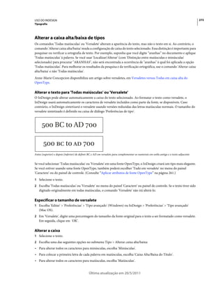 USO DO INDESIGN                                                                                                                           273
Tipografia




Alterar a caixa alta/baixa de tipos
Os comandos 'Todas maiúsculas' ou 'Versalete' alteram a aparência do texto, mas não o texto em si. Ao contrário, o
comando 'Alterar caixa alta/baixa' muda a configuração de caixa do texto selecionado. Essa distinção é importante para
pesquisar ou verificar a ortografia de texto. Por exemplo, suponha que você digite “aranhas” no documento e aplique
'Todas maiúsculas' à palavra. Se você usar 'Localizar/Alterar' (com 'Distinção entre maiúsculas e minúsculas'
selecionado) para procurar "ARANHAS", não será encontrada a ocorrência de "aranhas" à qual foi aplicada a opção
'Todas maiúsculas'. Para melhorar os resultados da pesquisa e da verificação ortográfica, use o comando 'Alterar caixa
alta/baixa' e não 'Todas maiúsculas'.
Anne-Marie Concepcion disponibiliza um artigo sobre versaletes, em Versaletes versus Todas em caixa alta do
OpenType.

Alterar o texto para 'Todas maiúsculas' ou 'Versalete'
O InDesign pode alterar automaticamente a caixa do texto selecionado. Ao formatar o texto como versalete, o
InDesign usará automaticamente os caracteres de versalete incluídos como parte da fonte, se disponíveis. Caso
contrário, o InDesign sintetizará o versalete usando versões reduzidas das letras maiúsculas normais. O tamanho do
versalete sintetizado é definido na caixa de diálogo 'Preferências de tipo'.




Antes (superior) e depois (inferior) de definir BC e AD em versalete para complementar os numerais em estilo antigo e o texto adjacente


Se você selecionar 'Todas maiúsculas' ou 'Versalete' em uma fonte OpenType, o InDesign criará um tipo mais elegante.
Se você estiver usando uma fonte OpenType, também poderá escolher 'Tudo em versalete' no menu do painel
'Caractere' ou do painel de controle. (Consulte “Aplicar atributos de fonte OpenType” na página 261.)
1 Selecione o texto.
2 Escolha 'Todas maiúsculas' ou 'Versalete' no menu do painel 'Caractere' ou painel de controle. Se o texto tiver sido
   digitado originalmente em todas maiúsculas, o comando 'Versalete' não irá alterá-lo.

Especificar o tamanho de versalete
1 Escolha 'Editar' > 'Preferências' > 'Tipo avançado' (Windows) ou InDesign > 'Preferências' > 'Tipo avançado'
   (Mac OS).
2 Em 'Versalete', digite uma porcentagem do tamanho da fonte original para o texto a ser formatado como versalete.
   Em seguida, clique em 'OK'.

Alterar a caixa
1 Selecione o texto.
2 Escolha uma das seguintes opções no submenu Tipo > Alterar caixa alta/baixa:
• Para alterar todos os caracteres para minúsculas, escolha 'Minúsculas'.
• Para colocar a primeira letra de cada palavra em maiúsculas, escolha 'Caixa Alta/Baixa do Título'.
• Para alterar todos os caracteres para maiúsculas, escolha 'Maiúsculas'.


                                               Última atualização em 20/5/2011
 